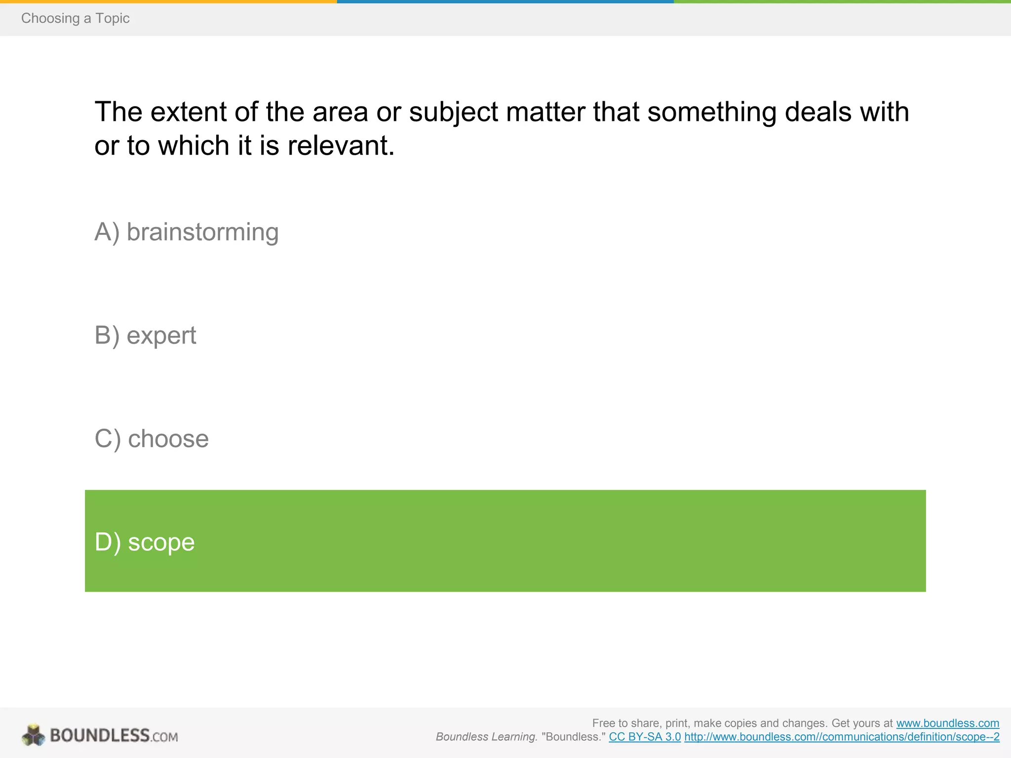 Choosing a Topic

The extent of the area or subject matter that something deals with
or to which it is relevant.
A) brainstorming

B) expert

C) choose

D) scope

Free to share, print, make copies and changes. Get yours at www.boundless.com
Boundless Learning. "Boundless." CC BY-SA 3.0 http://www.boundless.com//communications/definition/scope--2

 