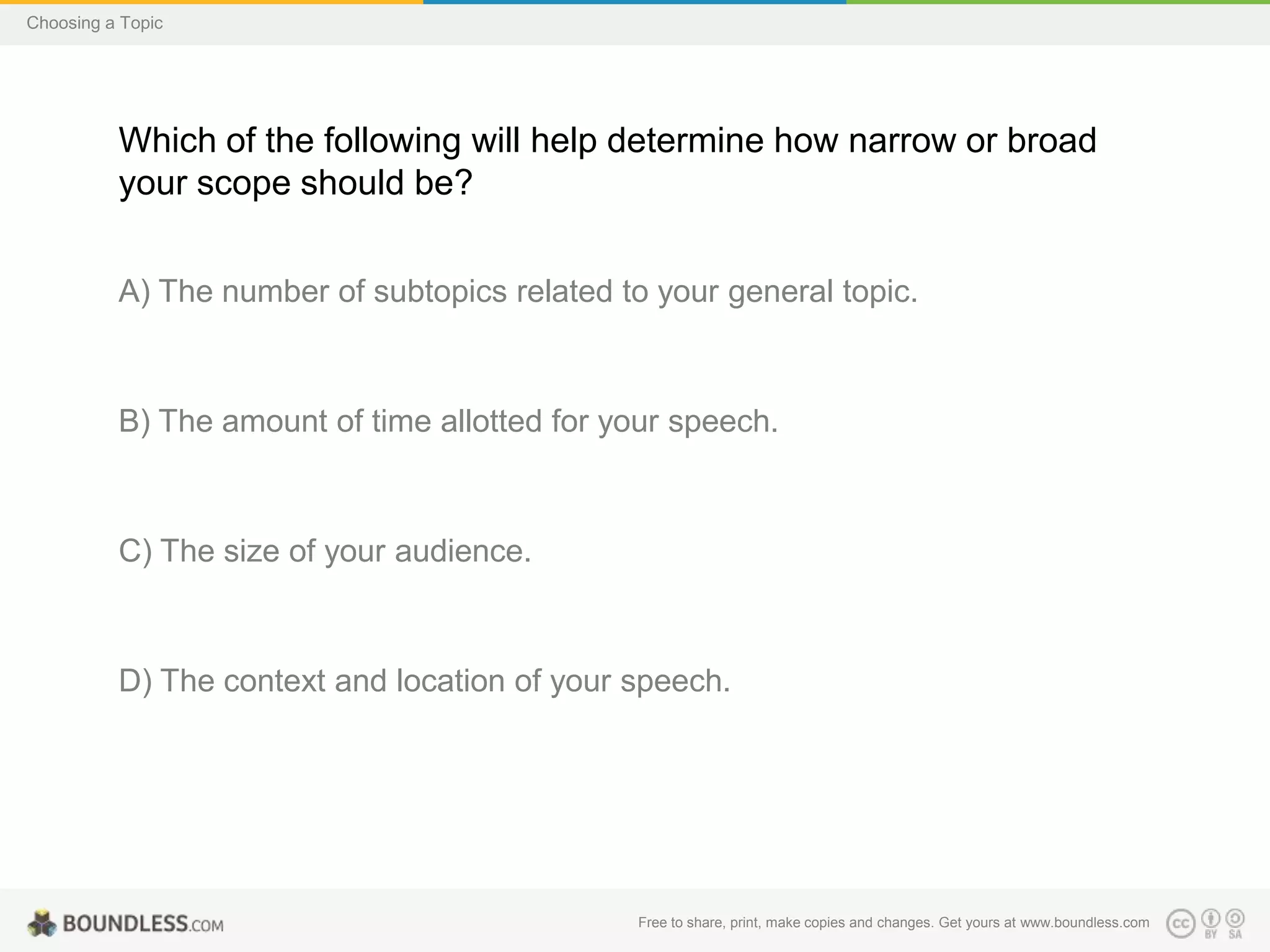 Choosing a Topic

Which of the following will help determine how narrow or broad
your scope should be?
A) The number of subtopics related to your general topic.

B) The amount of time allotted for your speech.

C) The size of your audience.

D) The context and location of your speech.

Free to share, print, make copies and changes. Get yours at www.boundless.com

 