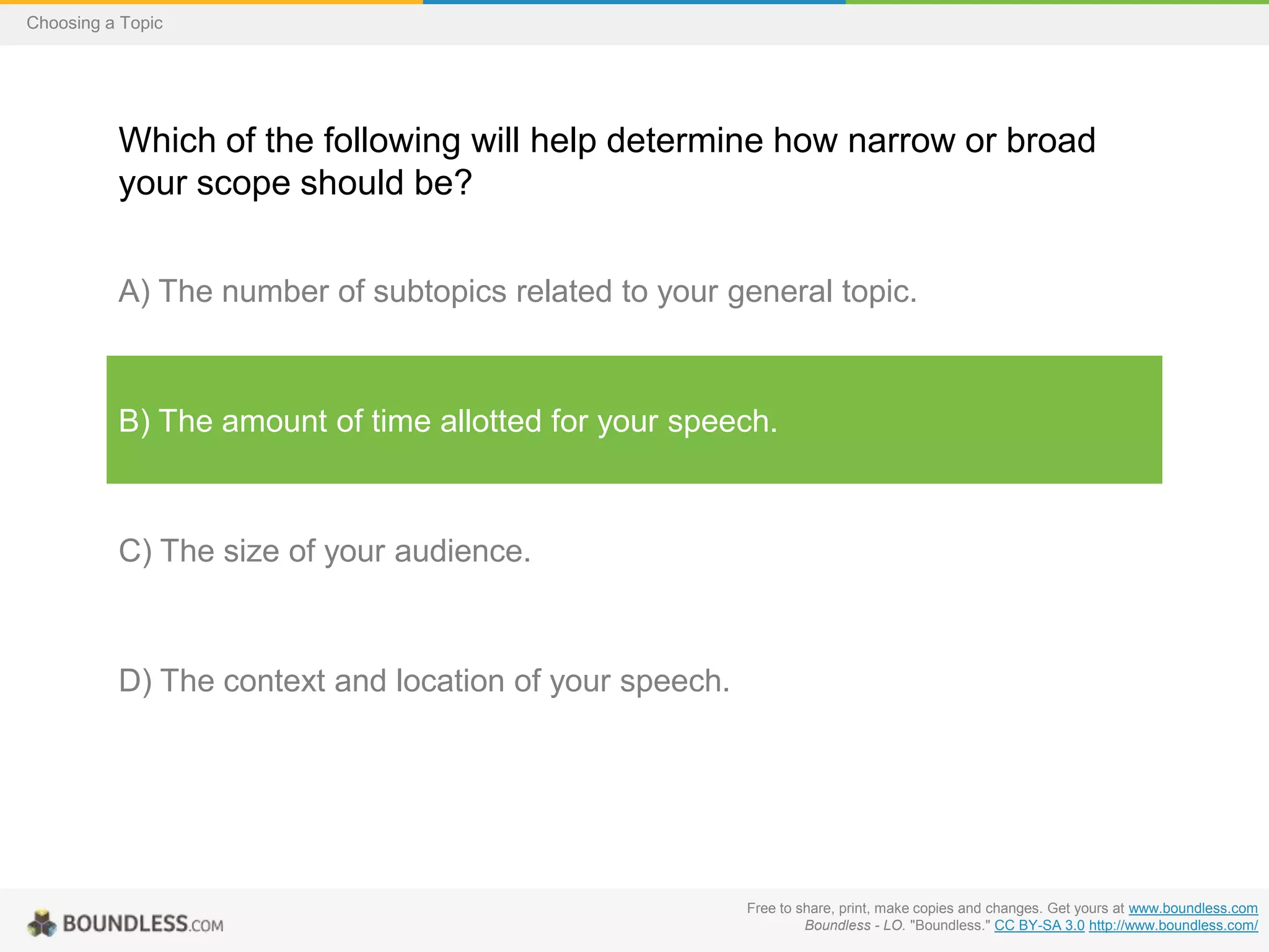 Choosing a Topic

Which of the following will help determine how narrow or broad
your scope should be?
A) The number of subtopics related to your general topic.

B) The amount of time allotted for your speech.

C) The size of your audience.

D) The context and location of your speech.

Free to share, print, make copies and changes. Get yours at www.boundless.com
Boundless - LO. "Boundless." CC BY-SA 3.0 http://www.boundless.com/

 