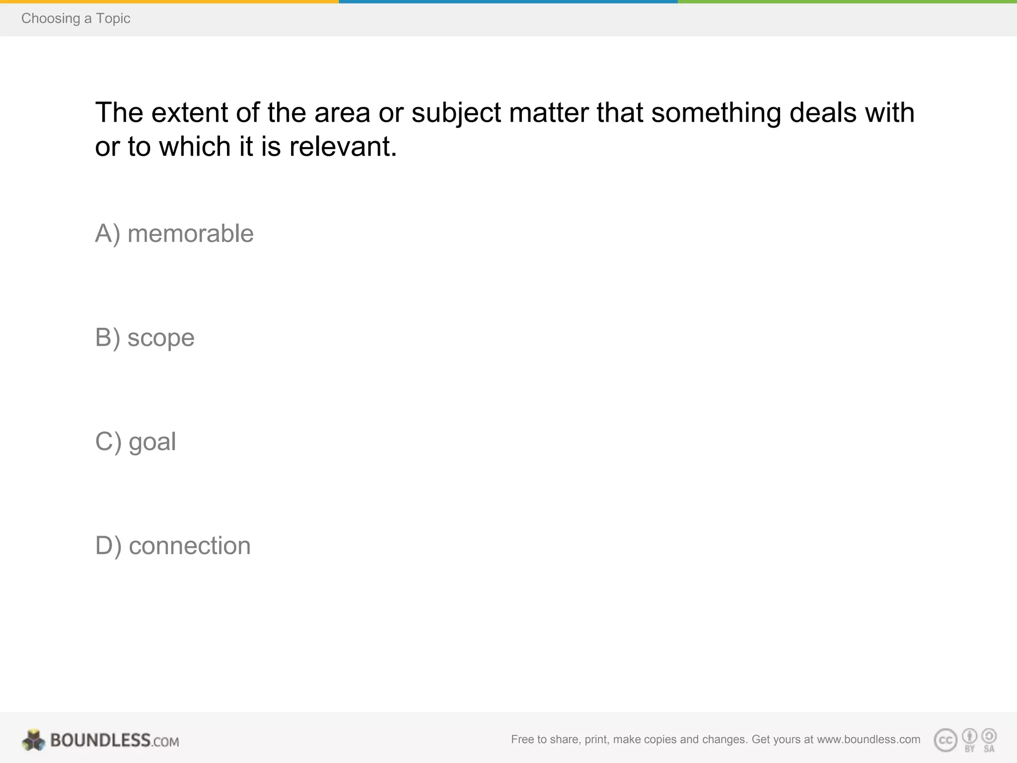 Choosing a Topic

The extent of the area or subject matter that something deals with
or to which it is relevant.
A) memorable

B) scope

C) goal

D) connection

Free to share, print, make copies and changes. Get yours at www.boundless.com

 