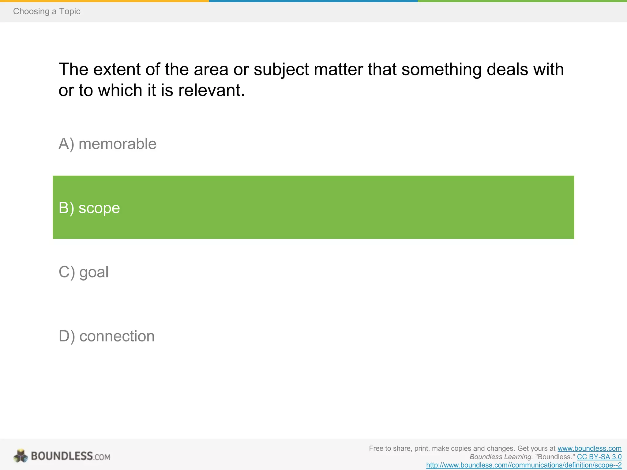 Choosing a Topic

The extent of the area or subject matter that something deals with
or to which it is relevant.
A) memorable

B) scope

C) goal

D) connection

Free to share, print, make copies and changes. Get yours at www.boundless.com
Boundless Learning. "Boundless." CC BY-SA 3.0
http://www.boundless.com//communications/definition/scope--2

 