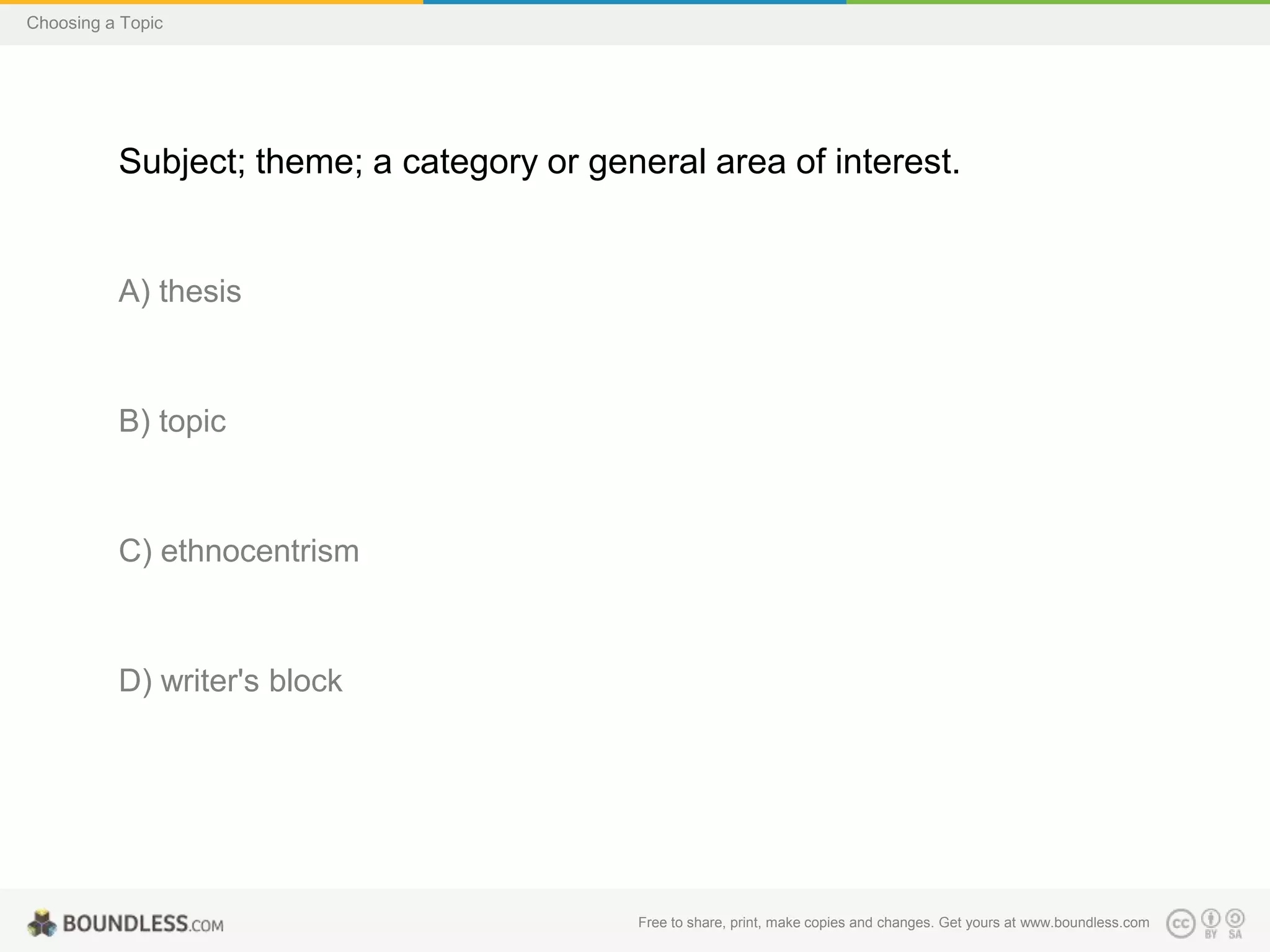 Choosing a Topic

Subject; theme; a category or general area of interest.

A) thesis

B) topic

C) ethnocentrism

D) writer's block

Free to share, print, make copies and changes. Get yours at www.boundless.com

 