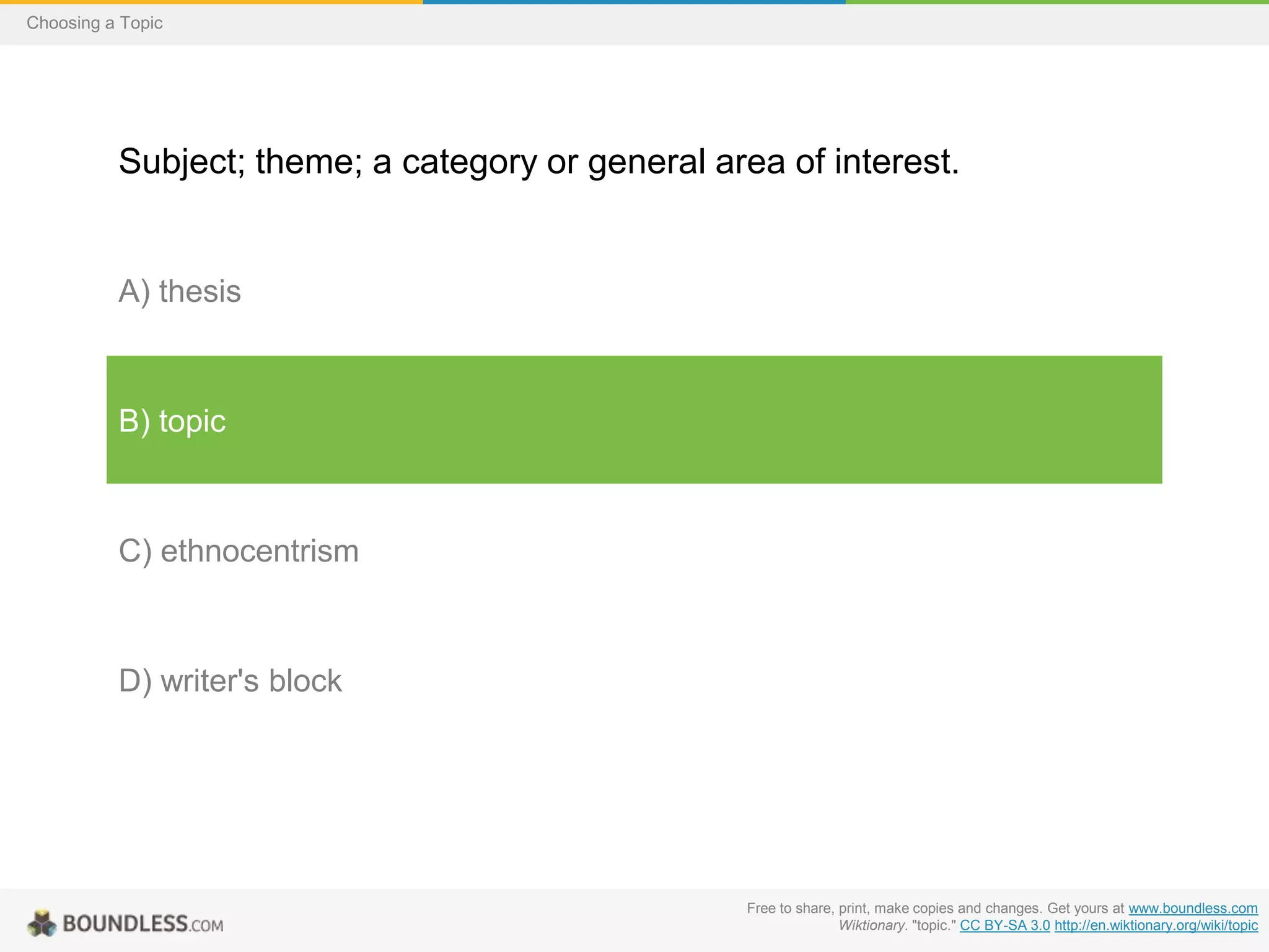 Choosing a Topic

Subject; theme; a category or general area of interest.

A) thesis

B) topic

C) ethnocentrism

D) writer's block

Free to share, print, make copies and changes. Get yours at www.boundless.com
Wiktionary. "topic." CC BY-SA 3.0 http://en.wiktionary.org/wiki/topic

 
