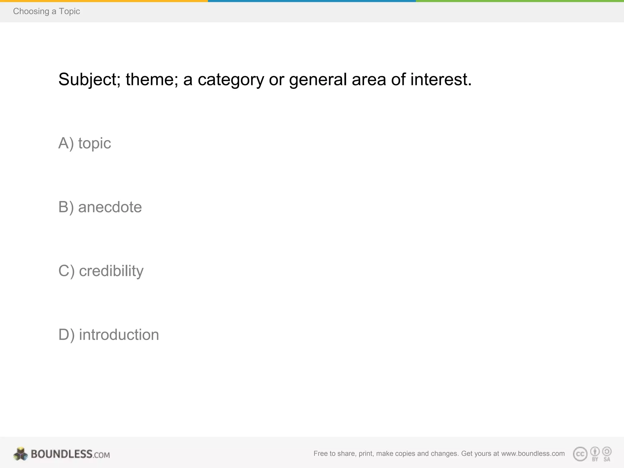 Choosing a Topic

Subject; theme; a category or general area of interest.

A) topic

B) anecdote

C) credibility

D) introduction

Free to share, print, make copies and changes. Get yours at www.boundless.com

 