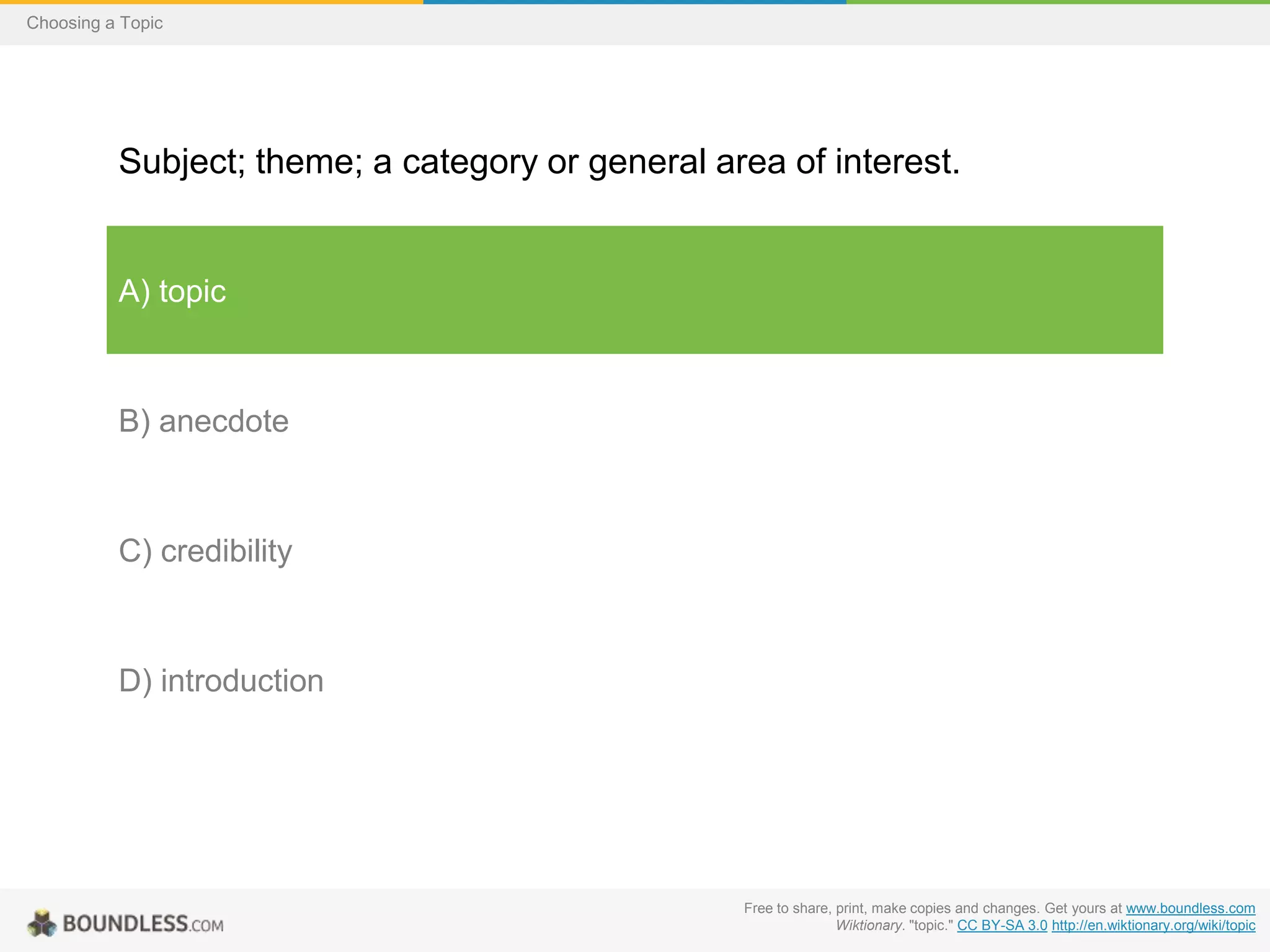 Choosing a Topic

Subject; theme; a category or general area of interest.

A) topic

B) anecdote

C) credibility

D) introduction

Free to share, print, make copies and changes. Get yours at www.boundless.com
Wiktionary. "topic." CC BY-SA 3.0 http://en.wiktionary.org/wiki/topic

 
