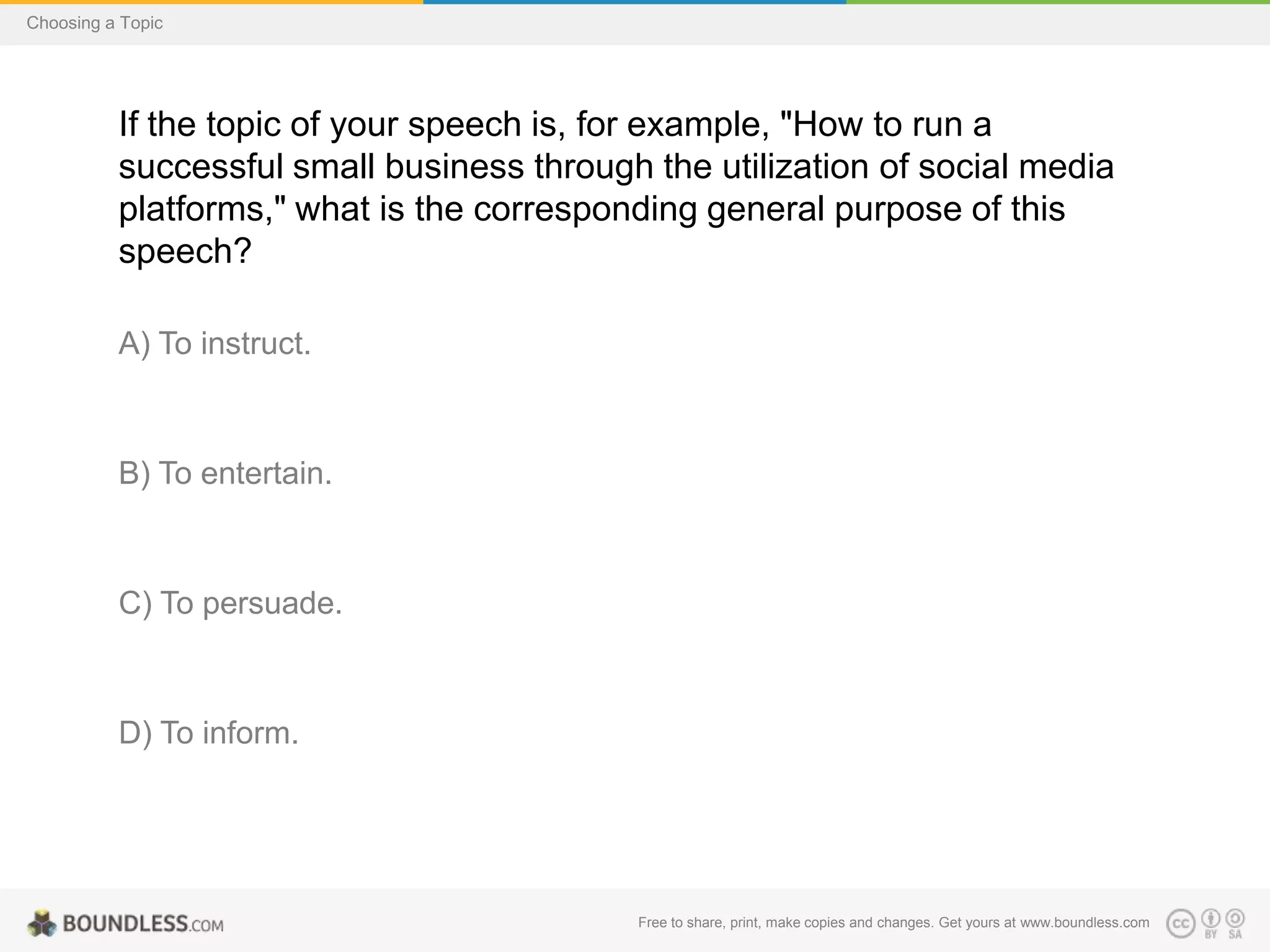 Choosing a Topic

If the topic of your speech is, for example, "How to run a
successful small business through the utilization of social media
platforms," what is the corresponding general purpose of this
speech?
A) To instruct.

B) To entertain.

C) To persuade.

D) To inform.

Free to share, print, make copies and changes. Get yours at www.boundless.com

 