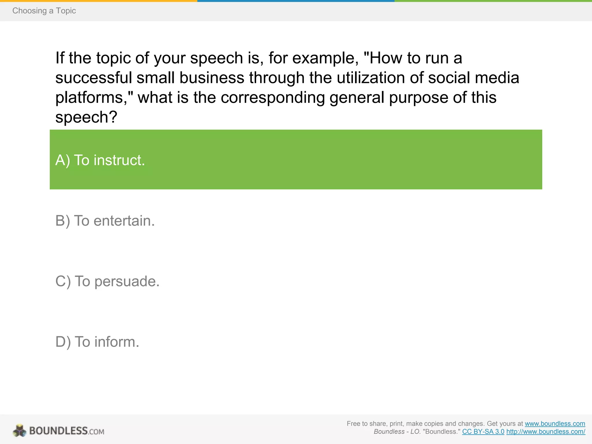 Choosing a Topic

If the topic of your speech is, for example, "How to run a
successful small business through the utilization of social media
platforms," what is the corresponding general purpose of this
speech?
A) To instruct.

B) To entertain.

C) To persuade.

D) To inform.

Free to share, print, make copies and changes. Get yours at www.boundless.com
Boundless - LO. "Boundless." CC BY-SA 3.0 http://www.boundless.com/

 
