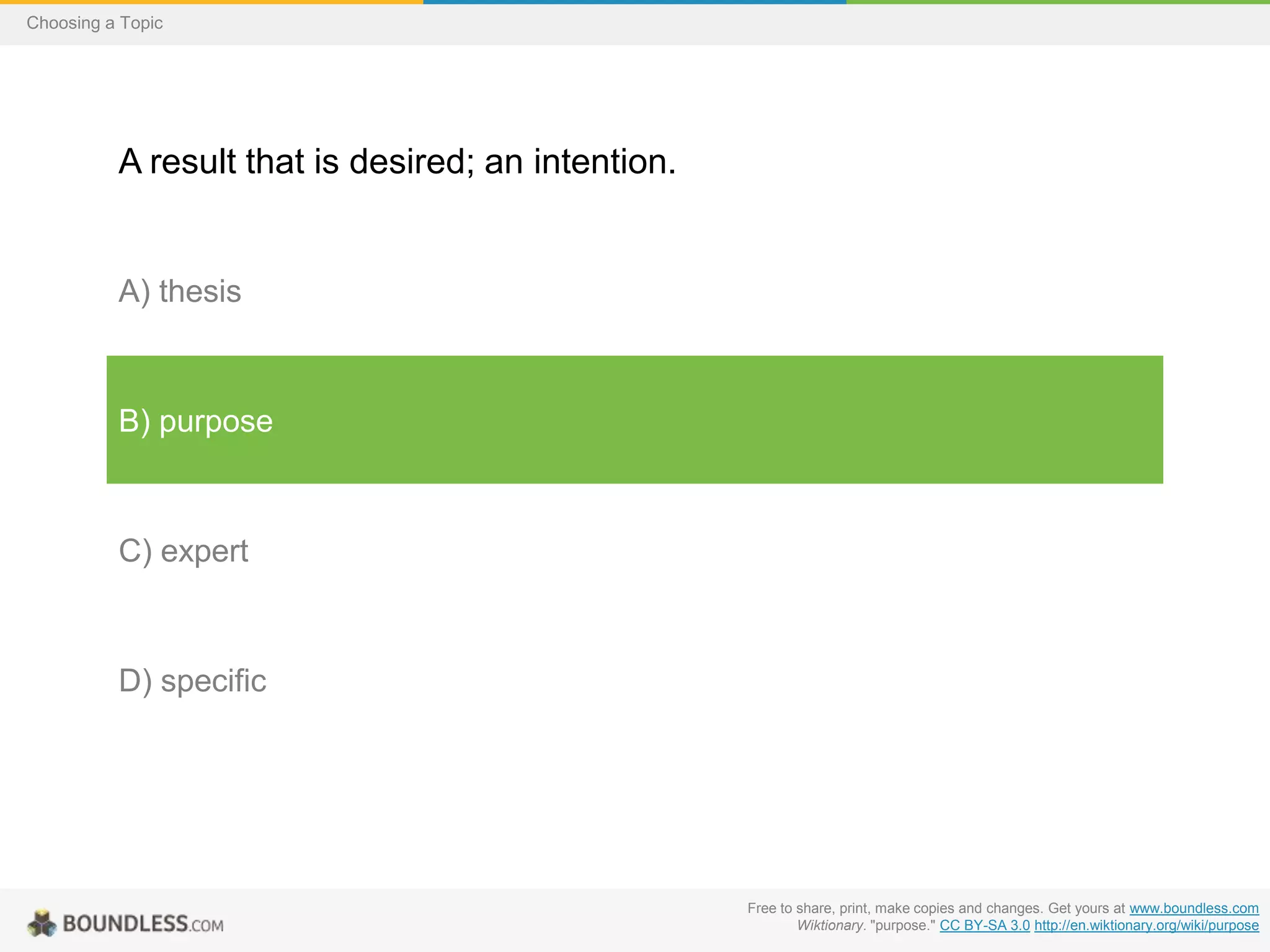 Choosing a Topic

A result that is desired; an intention.

A) thesis

B) purpose

C) expert

D) specific

Free to share, print, make copies and changes. Get yours at www.boundless.com
Wiktionary. "purpose." CC BY-SA 3.0 http://en.wiktionary.org/wiki/purpose

 
