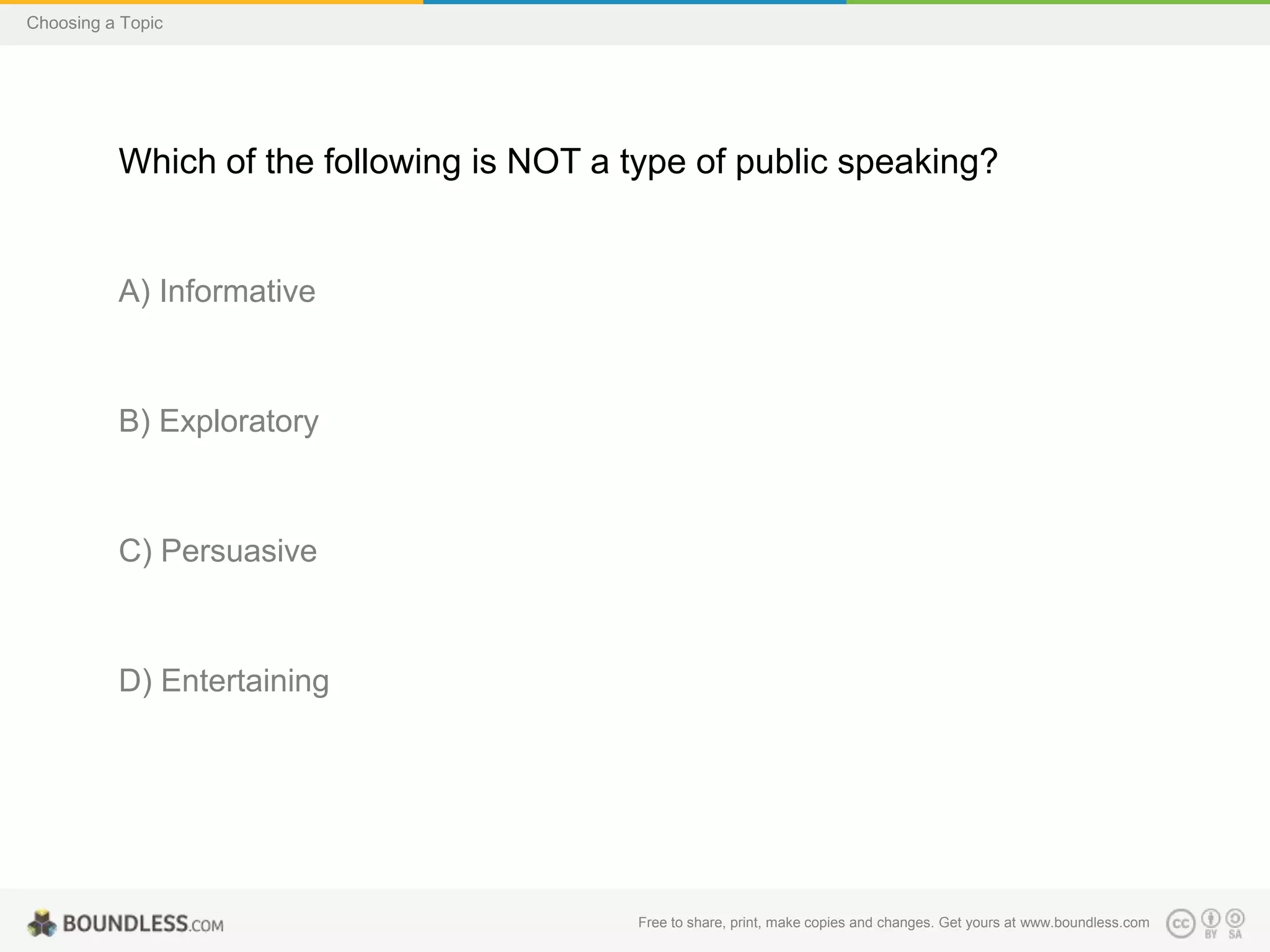 Choosing a Topic

Which of the following is NOT a type of public speaking?

A) Informative

B) Exploratory

C) Persuasive

D) Entertaining

Free to share, print, make copies and changes. Get yours at www.boundless.com

 