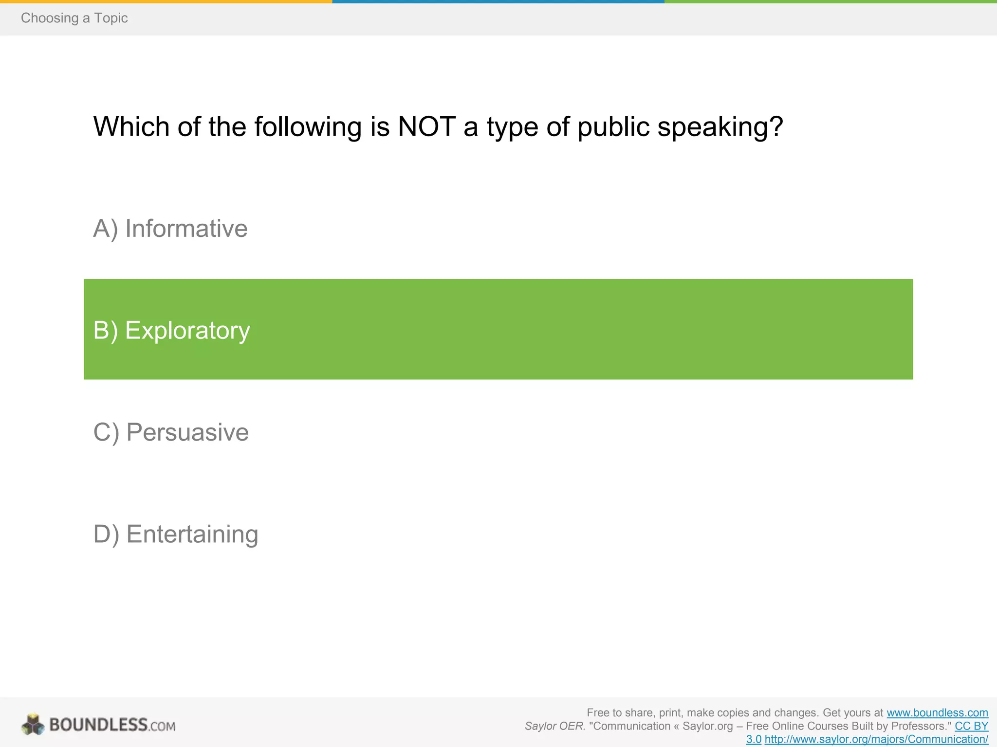 Choosing a Topic

Which of the following is NOT a type of public speaking?

A) Informative

B) Exploratory

C) Persuasive

D) Entertaining

Free to share, print, make copies and changes. Get yours at www.boundless.com
Saylor OER. "Communication « Saylor.org – Free Online Courses Built by Professors." CC BY
3.0 http://www.saylor.org/majors/Communication/

 