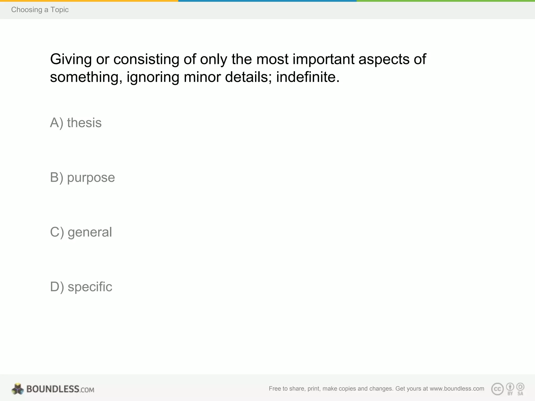 Choosing a Topic

Giving or consisting of only the most important aspects of
something, ignoring minor details; indefinite.
A) thesis

B) purpose

C) general

D) specific

Free to share, print, make copies and changes. Get yours at www.boundless.com

 