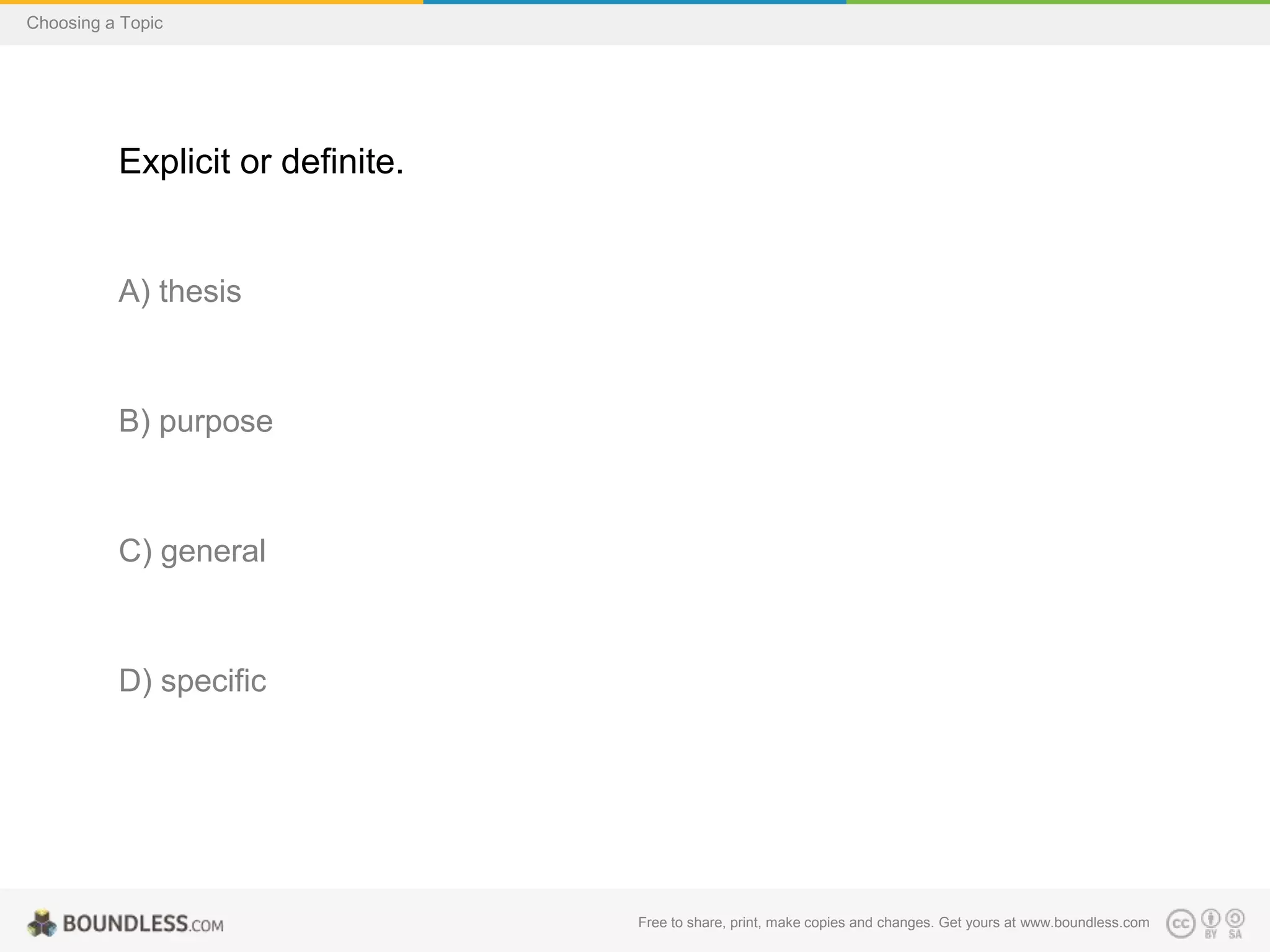 Choosing a Topic

Explicit or definite.

A) thesis

B) purpose

C) general

D) specific

Free to share, print, make copies and changes. Get yours at www.boundless.com

 