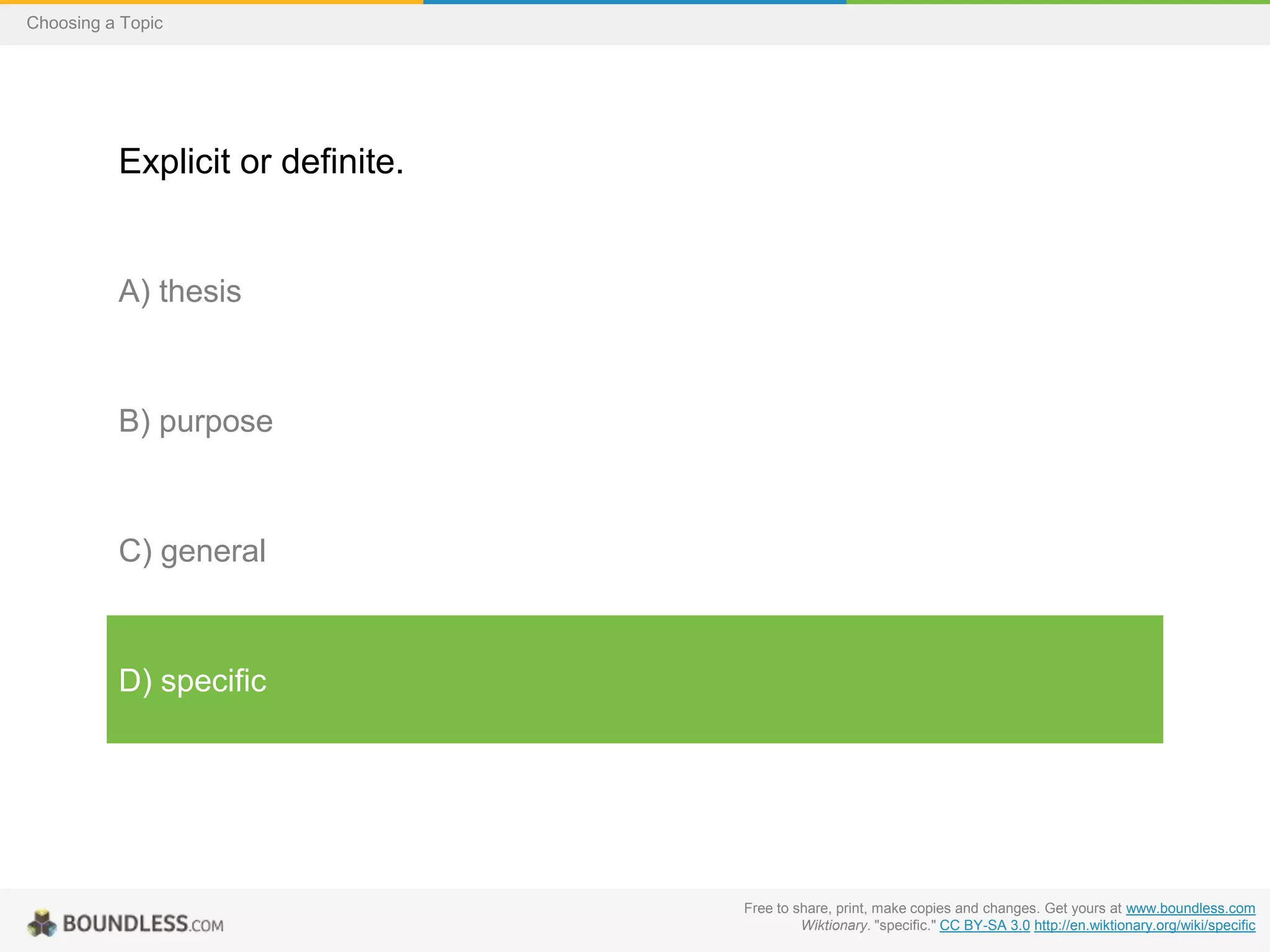Choosing a Topic

Explicit or definite.

A) thesis

B) purpose

C) general

D) specific

Free to share, print, make copies and changes. Get yours at www.boundless.com
Wiktionary. "specific." CC BY-SA 3.0 http://en.wiktionary.org/wiki/specific

 