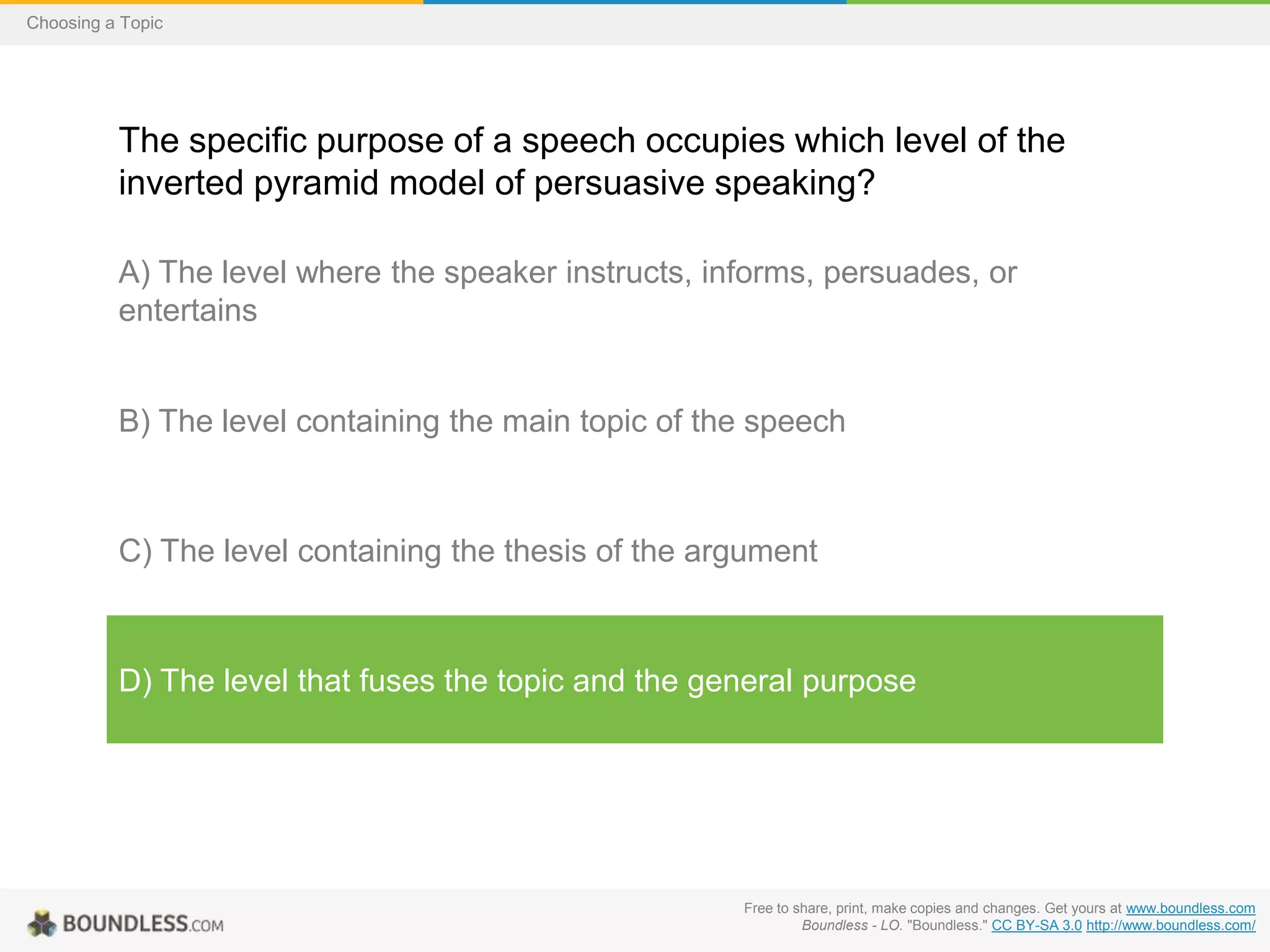 Choosing a Topic

The specific purpose of a speech occupies which level of the
inverted pyramid model of persuasive speaking?
A) The level where the speaker instructs, informs, persuades, or
entertains

B) The level containing the main topic of the speech

C) The level containing the thesis of the argument

D) The level that fuses the topic and the general purpose

Free to share, print, make copies and changes. Get yours at www.boundless.com
Boundless - LO. "Boundless." CC BY-SA 3.0 http://www.boundless.com/

 