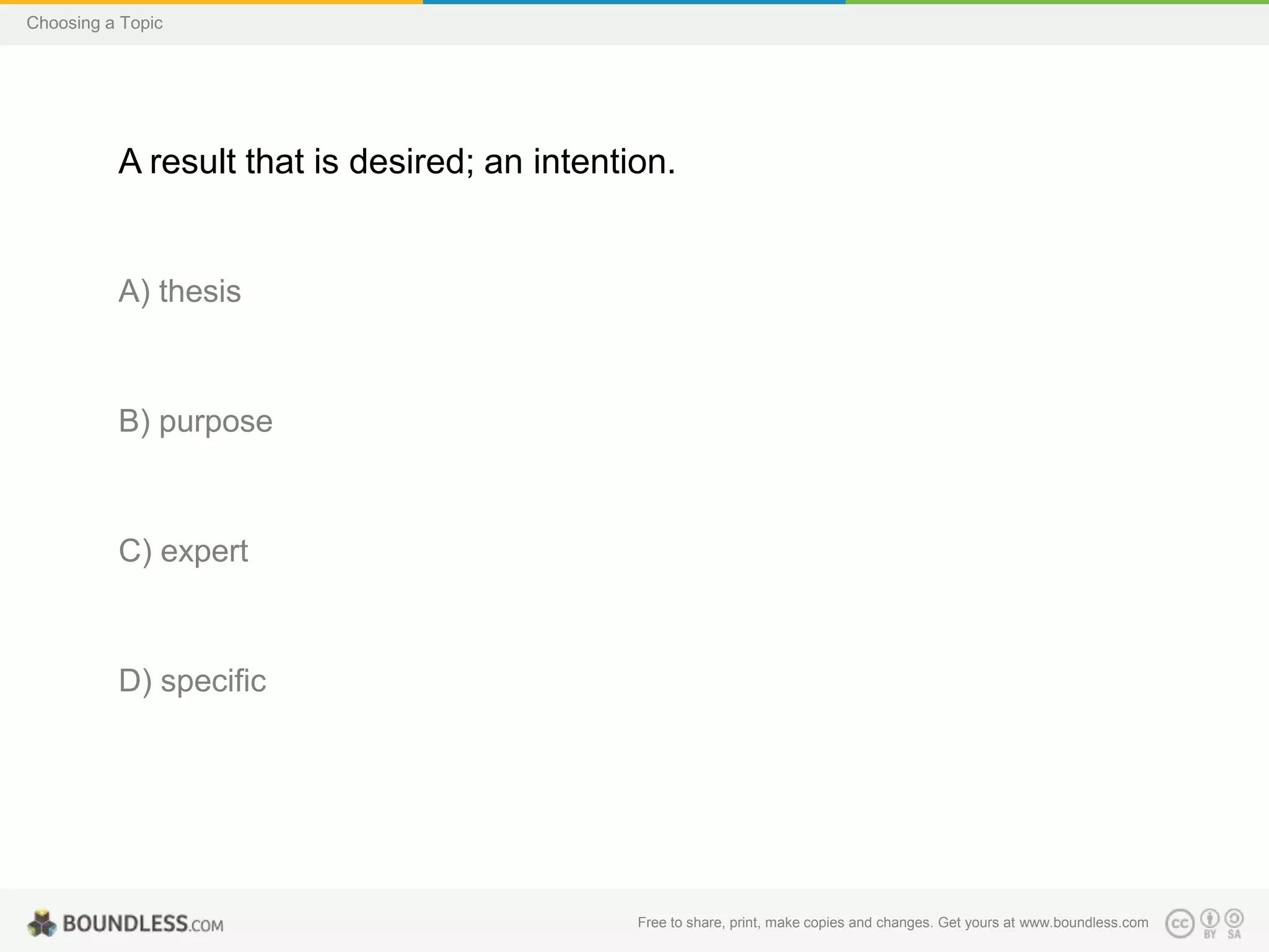 Choosing a Topic

A result that is desired; an intention.

A) thesis

B) purpose

C) expert

D) specific

Free to share, print, make copies and changes. Get yours at www.boundless.com

 