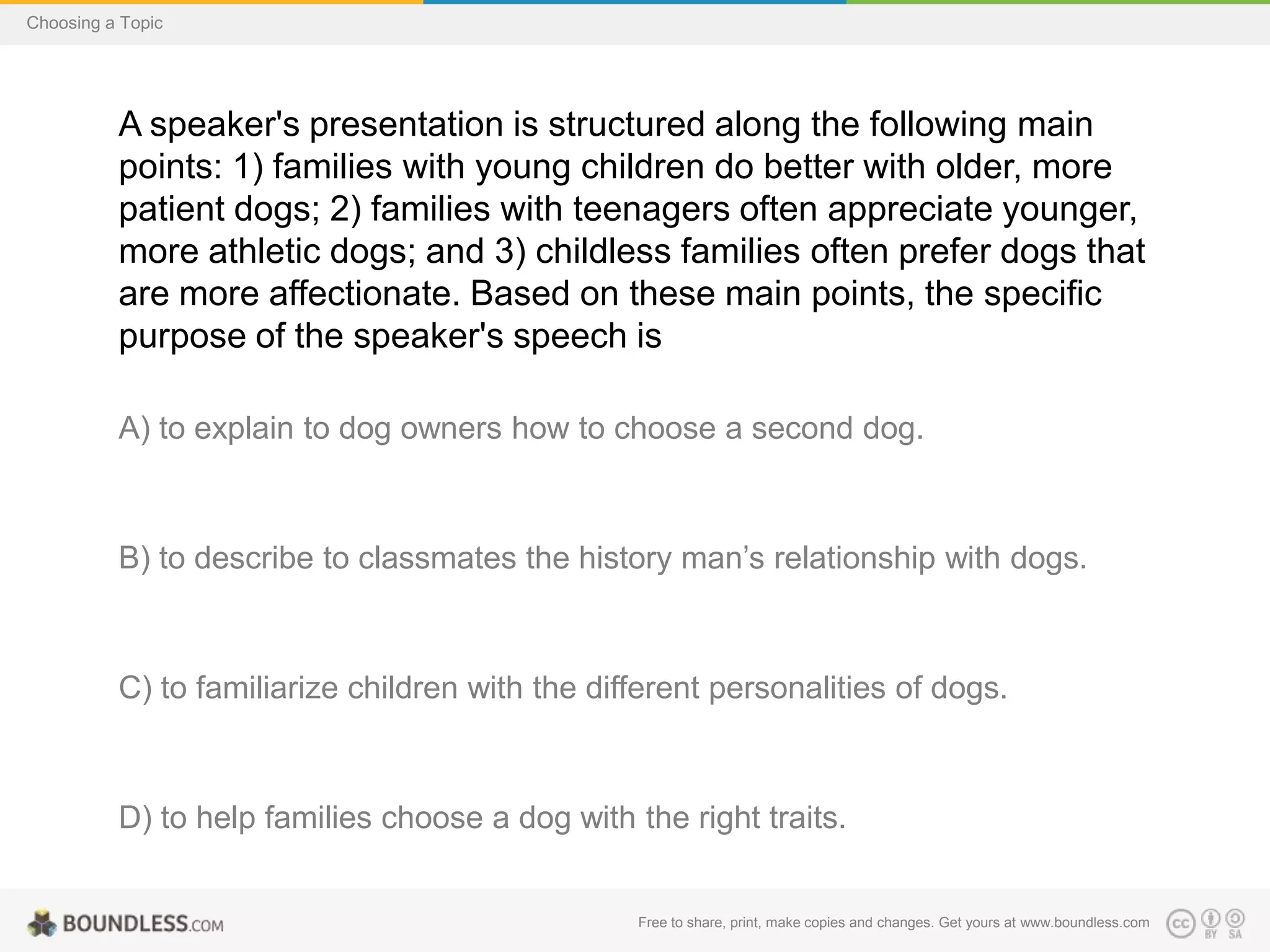 Choosing a Topic

A speaker's presentation is structured along the following main
points: 1) families with young children do better with older, more
patient dogs; 2) families with teenagers often appreciate younger,
more athletic dogs; and 3) childless families often prefer dogs that
are more affectionate. Based on these main points, the specific
purpose of the speaker's speech is
A) to explain to dog owners how to choose a second dog.

B) to describe to classmates the history man’s relationship with dogs.

C) to familiarize children with the different personalities of dogs.

D) to help families choose a dog with the right traits.

Free to share, print, make copies and changes. Get yours at www.boundless.com

 