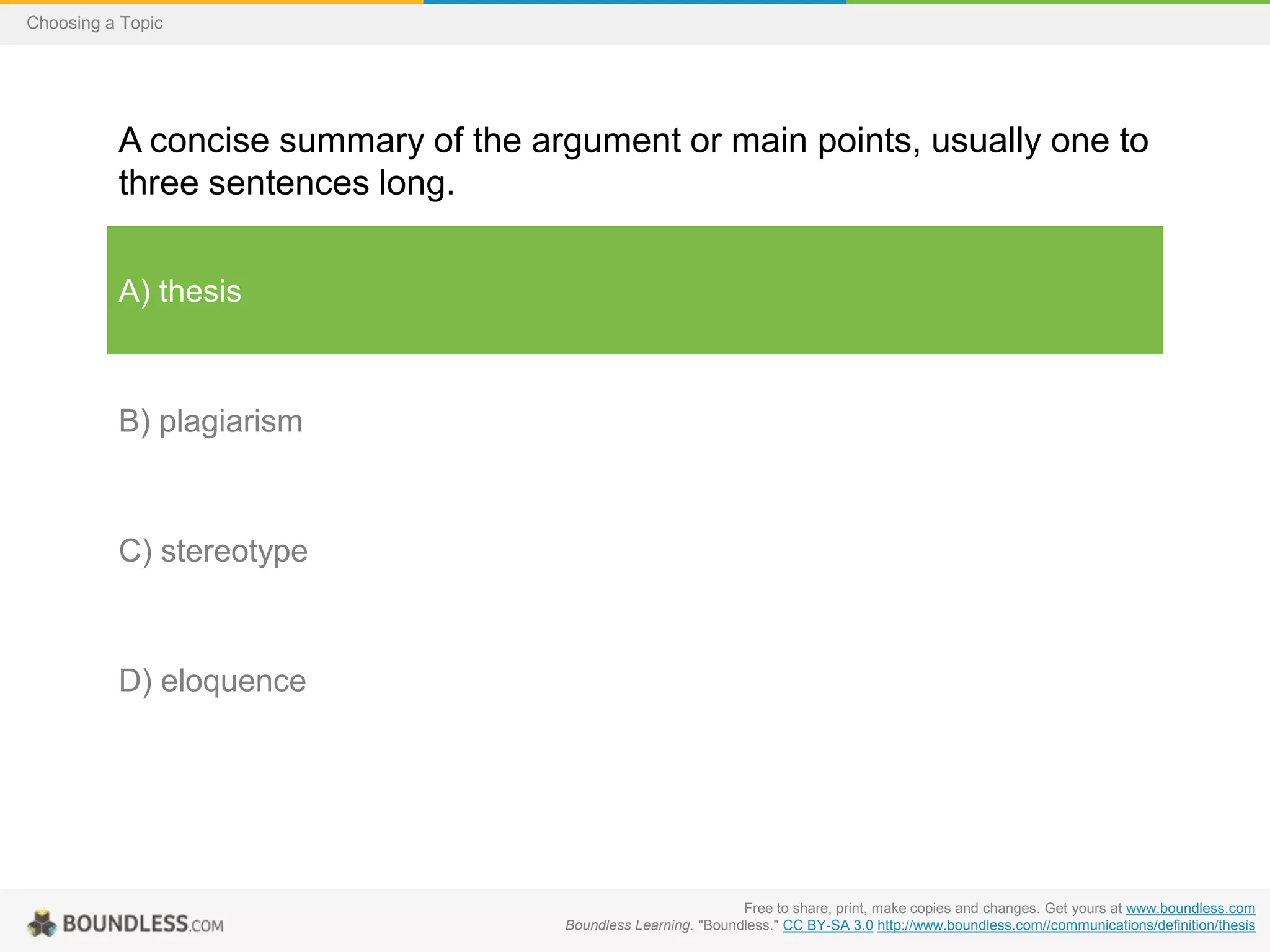 Choosing a Topic

A concise summary of the argument or main points, usually one to
three sentences long.
A) thesis

B) plagiarism

C) stereotype

D) eloquence

Free to share, print, make copies and changes. Get yours at www.boundless.com
Boundless Learning. "Boundless." CC BY-SA 3.0 http://www.boundless.com//communications/definition/thesis

 