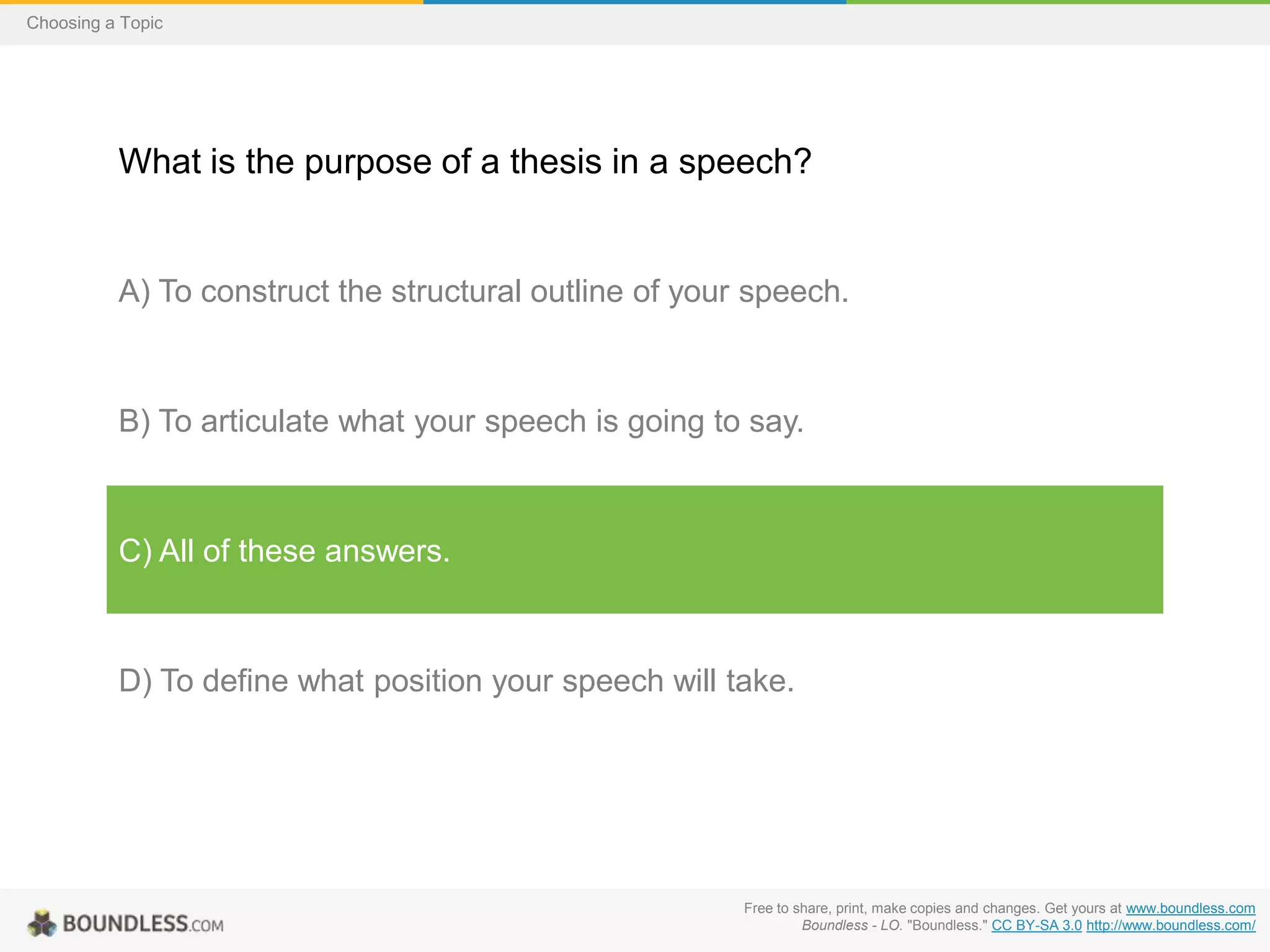 Choosing a Topic

What is the purpose of a thesis in a speech?

A) To construct the structural outline of your speech.

B) To articulate what your speech is going to say.

C) All of these answers.

D) To define what position your speech will take.

Free to share, print, make copies and changes. Get yours at www.boundless.com
Boundless - LO. "Boundless." CC BY-SA 3.0 http://www.boundless.com/

 