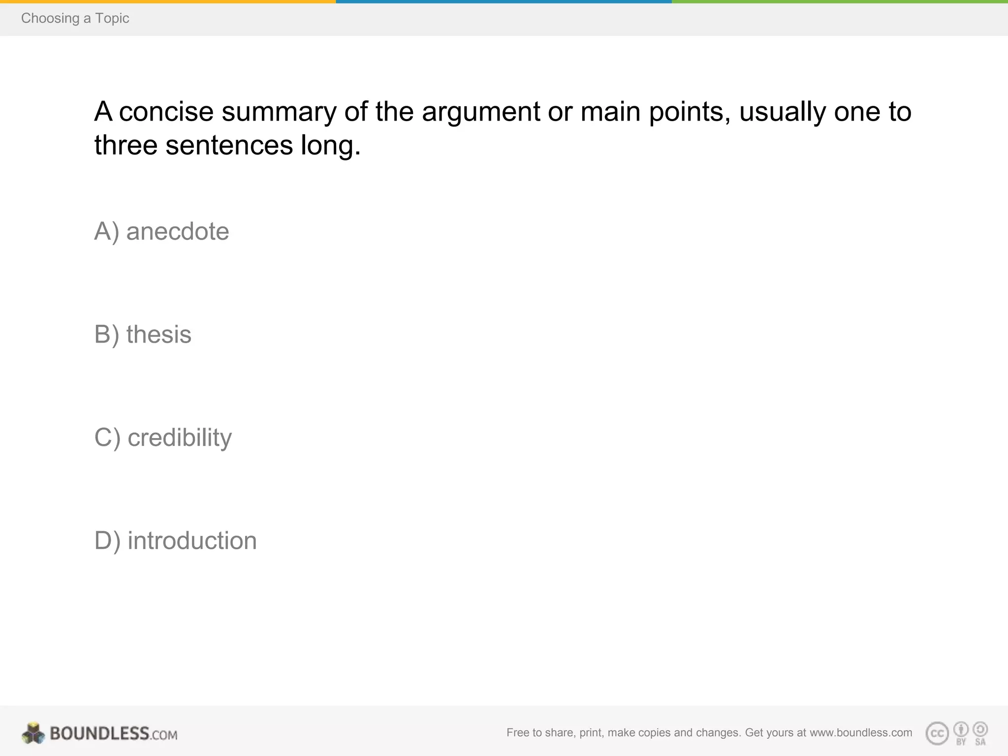 Choosing a Topic

A concise summary of the argument or main points, usually one to
three sentences long.
A) anecdote

B) thesis

C) credibility

D) introduction

Free to share, print, make copies and changes. Get yours at www.boundless.com

 