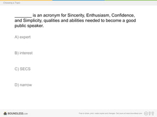 Choosing a Topic

_______ is an acronym for Sincerity, Enthusiasm, Confidence,
and Simplicity, qualities and abilities needed to become a good
public speaker.
A) expert

B) interest

C) SECS

D) narrow

Free to share, print, make copies and changes. Get yours at www.boundless.com

 