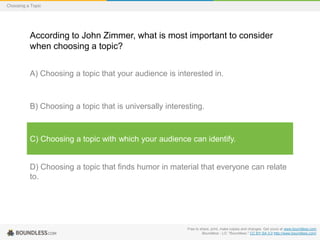 Choosing a Topic

According to John Zimmer, what is most important to consider
when choosing a topic?
A) Choosing a topic that your audience is interested in.

B) Choosing a topic that is universally interesting.

C) Choosing a topic with which your audience can identify.

D) Choosing a topic that finds humor in material that everyone can relate
to.

Free to share, print, make copies and changes. Get yours at www.boundless.com
Boundless - LO. "Boundless." CC BY-SA 3.0 http://www.boundless.com/

 
