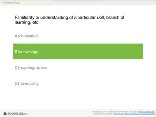 Choosing a Topic

Familiarity or understanding of a particular skill, branch of
learning, etc.
A) co-located

B) knowledge

C) psychographics

D) favorability

Free to share, print, make copies and changes. Get yours at www.boundless.com
Wiktionary. "knowledge." CC BY-SA 3.0 http://en.wiktionary.org/wiki/knowledge

 