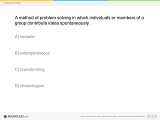 Choosing a Topic

A method of problem solving in which individuals or members of a
group contribute ideas spontaneously.
A) verbatim

B) extemporaneous

C) brainstorming

D) chronological

Free to share, print, make copies and changes. Get yours at www.boundless.com

 