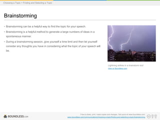 Choosing a Topic > Finding and Selecting a Topic

Brainstorming
• Brainstorming can be a helpful way to find the topic for your speech.
• Brainstorming is a helpful method to generate a large numbers of ideas in a
spontaneous manner.

• During a brainstorming session, give yourself a time limit and then let yourself
consider any thoughts you have in considering what the topic of your speech will
be.

Lightning strikes in a brainstorm too!
View on Boundless.com

Free to share, print, make copies and changes. Get yours at www.boundless.com
www.boundless.com/communications/choosing-a-topic/finding-and-selecting-a-topic/brainstorming

 