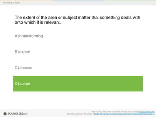 Choosing a Topic

The extent of the area or subject matter that something deals with
or to which it is relevant.
A) brainstorming

B) expert

C) choose

D) scope

Free to share, print, make copies and changes. Get yours at www.boundless.com
Boundless Learning. "Boundless." CC BY-SA 3.0 http://www.boundless.com//communications/definition/scope--2

 