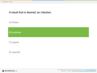 Choosing a Topic

A result that is desired; an intention.

A) thesis

B) purpose

C) expert

D) specific

Free to share, print, make copies and changes. Get yours at www.boundless.com
Wiktionary. "purpose." CC BY-SA 3.0 http://en.wiktionary.org/wiki/purpose

 