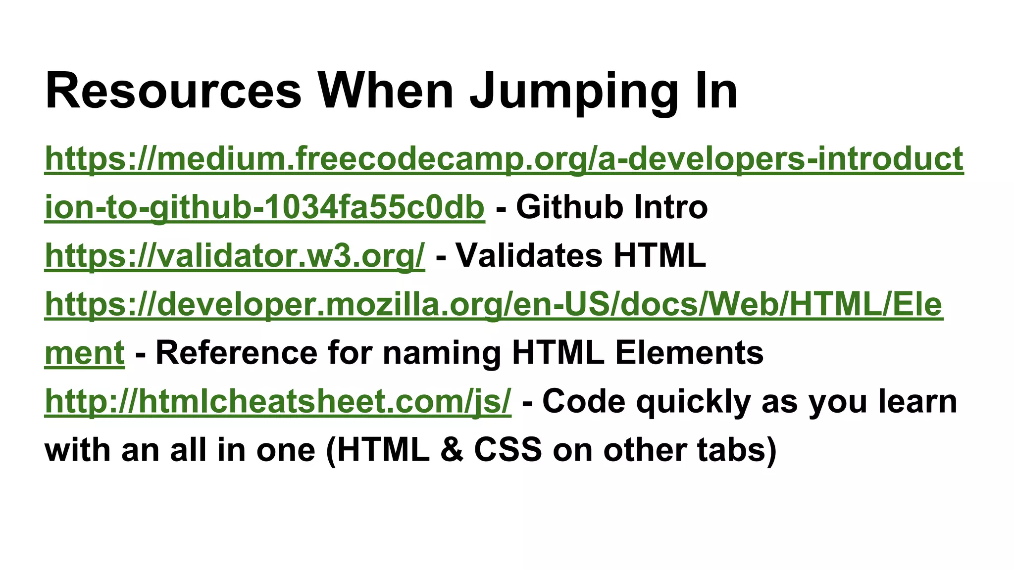 Resources When Jumping In
https://medium.freecodecamp.org/a-developers-introduct
ion-to-github-1034fa55c0db - Github Intro
https://validator.w3.org/ - Validates HTML
https://developer.mozilla.org/en-US/docs/Web/HTML/Ele
ment - Reference for naming HTML Elements
http://htmlcheatsheet.com/js/ - Code quickly as you learn
with an all in one (HTML & CSS on other tabs)
 