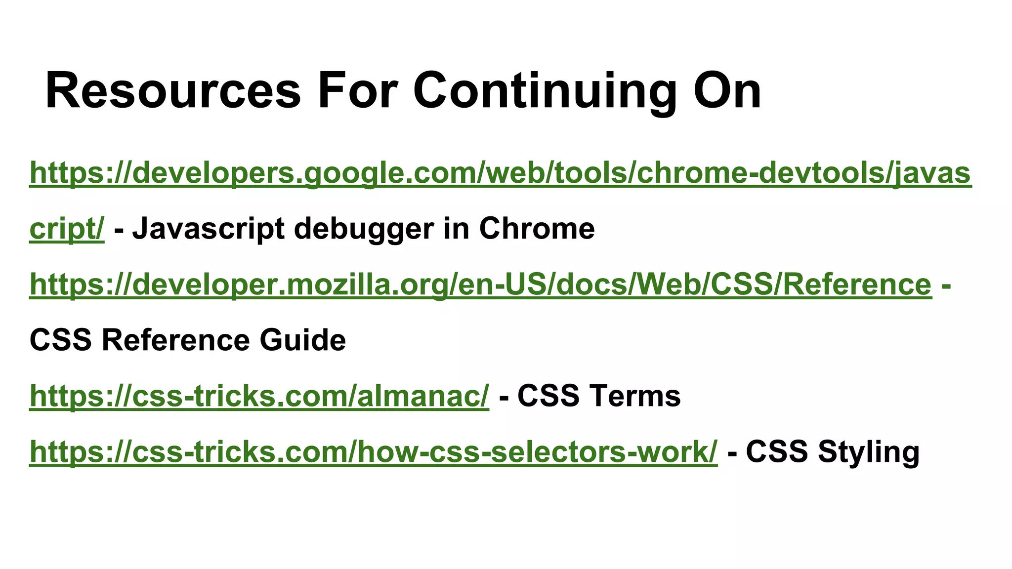 Resources For Continuing On
https://developers.google.com/web/tools/chrome-devtools/javas
cript/ - Javascript debugger in Chrome
https://developer.mozilla.org/en-US/docs/Web/CSS/Reference -
CSS Reference Guide
https://css-tricks.com/almanac/ - CSS Terms
https://css-tricks.com/how-css-selectors-work/ - CSS Styling
 