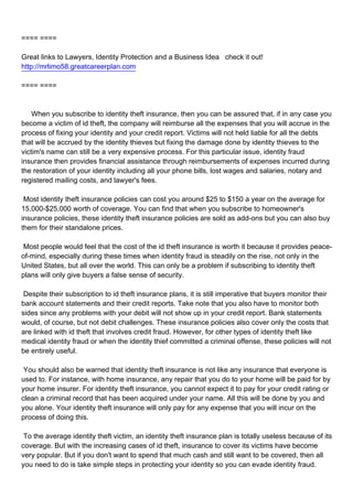 ==== ====

Great links to Lawyers, Identity Protection and a Business Idea check it out!
http://mrlimo58.greatcareerplan.com

==== ====



When you subscribe to identity theft insurance, then you can be assured that, if in any case you
become a victim of id theft, the company will reimburse all the expenses that you will accrue in the
process of fixing your identity and your credit report. Victims will not held liable for all the debts
that will be accrued by the identity thieves but fixing the damage done by identity thieves to the
victim's name can still be a very expensive process. For this particular issue, identity fraud
insurance then provides financial assistance through reimbursements of expenses incurred during
the restoration of your identity including all your phone bills, lost wages and salaries, notary and
registered mailing costs, and lawyer's fees.

Most identity theft insurance policies can cost you around $25 to $150 a year on the average for
15,000-$25,000 worth of coverage. You can find that when you subscribe to homeowner's
insurance policies, these identity theft insurance policies are sold as add-ons but you can also buy
them for their standalone prices.

Most people would feel that the cost of the id theft insurance is worth it because it provides peace-
of-mind, especially during these times when identity fraud is steadily on the rise, not only in the
United States, but all over the world. This can only be a problem if subscribing to identity theft
plans will only give buyers a false sense of security.

Despite their subscription to id theft insurance plans, it is still imperative that buyers monitor their
bank account statements and their credit reports. Take note that you also have to monitor both
sides since any problems with your debit will not show up in your credit report. Bank statements
would, of course, but not debit challenges. These insurance policies also cover only the costs that
are linked with id theft that involves credit fraud. However, for other types of identity theft like
medical identity fraud or when the identity thief committed a criminal offense, these policies will not
be entirely useful.

You should also be warned that identity theft insurance is not like any insurance that everyone is
used to. For instance, with home insurance, any repair that you do to your home will be paid for by
your home insurer. For identity theft insurance, you cannot expect it to pay for your credit rating or
clean a criminal record that has been acquired under your name. All this will be done by you and
you alone. Your identity theft insurance will only pay for any expense that you will incur on the
process of doing this.

To the average identity theft victim, an identity theft insurance plan is totally useless because of its
coverage. But with the increasing cases of id theft, insurance to cover its victims have become
very popular. But if you don't want to spend that much cash and still want to be covered, then all
you need to do is take simple steps in protecting your identity so you can evade identity fraud.
 