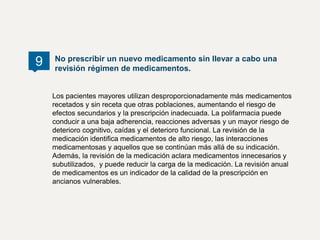Los pacientes mayores utilizan desproporcionadamente más medicamentos
recetados y sin receta que otras poblaciones, aumentando el riesgo de
efectos secundarios y la prescripción inadecuada. La polifarmacia puede
conducir a una baja adherencia, reacciones adversas y un mayor riesgo de
deterioro cognitivo, caídas y el deterioro funcional. La revisión de la
medicación identifica medicamentos de alto riesgo, las interacciones
medicamentosas y aquellos que se continúan más allá de su indicación.
Además, la revisión de la medicación aclara medicamentos innecesarios y
subutilizados, y puede reducir la carga de la medicación. La revisión anual
de medicamentos es un indicador de la calidad de la prescripción en
ancianos vulnerables.
No prescribir un nuevo medicamento sin llevar a cabo una
revisión régimen de medicamentos.
9
 