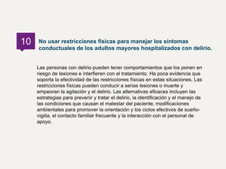 Las personas con delirio pueden tener comportamientos que los ponen en
riesgo de lesiones e interfieren con el tratamiento. Ha poca evidencia que
soporta la efectividad de las restricciones físicas en estas situaciones. Las
restricciones físicas pueden conducir a serias lesiones o muerte y
empeoran la agitación y el delirio. Las alternativas eficaces incluyen las
estrategias para prevenir y tratar el delirio, la identificación y el manejo de
las condiciones que causan el malestar del paciente, modificaciones
ambientales para promover la orientación y los ciclos efectivos de sueño-
vigilia, el contacto familiar frecuente y la interacción con el personal de
apoyo.
No usar restricciones físicas para manejar los síntomas
conductuales de los adultos mayores hospitalizados con delirio.
10
 