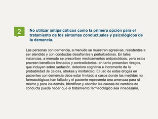 2 No utilizar antipsicóticos como la primera opción para el
tratamiento de los síntomas conductuales y psicológicos de
la demencia.
Las personas con demencia, a menudo se muestran agresivas, resistentes a
ser atendido y con conductas desafiantes y perturbadoras. En tales
instancias, a menudo se prescriben medicamentos antipsicóticos, pero estos
proveen beneficios limitados y contradictorios, en tanto presentan riesgos,
que incluyen sobre sedación, deterioro cognitivo e incremento de la
probabilidad de caídas, strokes y mortalidad. El uso de estas drogas en
pacientes con demencia debe estar limitado a casos donde las medidas no
farmacológicas han fallado y el paciente representa una amenaza para sí
mismo y para los demás. Identificar y abordar las causas de cambios de
conducta puede hacer que el tratamiento farmacológico sea innecesario.
 