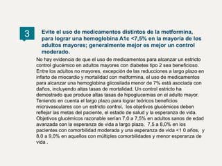 3 Evite el uso de medicamentos distintos de la metformina,
para lograr una hemoglobina A1c <7,5% en la mayoría de los
adultos mayores; generalmente mejor es mejor un control
moderado.
No hay evidencia de que el uso de medicamentos para alcanzar un estricto
control glucémico en adultos mayores con diabetes tipo 2 sea beneficioso.
Entre los adultos no mayores, excepción de las reducciones a largo plazo en
infarto de miocardio y mortalidad con metformina, el uso de medicamentos
para alcanzar una hemoglobina glicosilada menor de 7% está asociada con
daños, incluyendo altas tasas de mortalidad. Un control estricto ha
demostrado que produce altas tasas de hipoglucemias en el adulto mayor.
Teniendo en cuenta el largo plazo para lograr teóricos beneficios
microvasculares con un estricto control, los objetivos glucémicos deben
reflejar las metas del paciente, el estado de salud y la esperanza de vida.
Objetivos glucémicos razonable serían 7,0 a 7,5% en adultos sanos de edad
avanzada con la esperanza de vida a largo plazo, 7,5 a 8,0% en los
pacientes con comorbilidad moderada y una esperanza de vida <1 0 años, y
8,0 a 9,0% en aquellos con múltiples comorbilidades y menor esperanza de
vida .
 