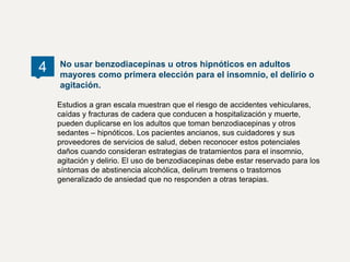 Estudios a gran escala muestran que el riesgo de accidentes vehiculares,
caídas y fracturas de cadera que conducen a hospitalización y muerte,
pueden duplicarse en los adultos que toman benzodiacepinas y otros
sedantes – hipnóticos. Los pacientes ancianos, sus cuidadores y sus
proveedores de servicios de salud, deben reconocer estos potenciales
daños cuando consideran estrategias de tratamientos para el insomnio,
agitación y delirio. El uso de benzodiacepinas debe estar reservado para los
síntomas de abstinencia alcohólica, delirum tremens o trastornos
generalizado de ansiedad que no responden a otras terapias.
No usar benzodiacepinas u otros hipnóticos en adultos
mayores como primera elección para el insomnio, el delirio o
agitación.
4
 