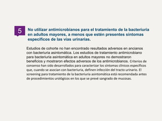 Estudios de cohorte no han encontrado resultados adversos en ancianos
con bacteriuria asintomática. Los estudios de tratamiento antimicrobiano
para bacteriuria asintomática en adultos mayores no demostraron
beneficios y mostraron efectos adversos de los antimicrobianos. Criterios de
consenso han sido desarrollados para caracterizar los síntomas clínicos específicos
que, cuando se asocian con bacteriuria, definen infección del tracto urinario. El
screening para tratamiento de la bacteriuria asintomática está recomendada antes
de procedimientos urológicos en los que se prevé sangrado de mucosas.
No utilizar antimicrobianos para el tratamiento de la bacteriuria
en adultos mayores, a menos que estén presentes síntomas
específicos de las vías urinarias.
5
 
