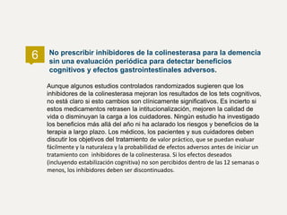 Aunque algunos estudios controlados randomizados sugieren que los
inhibidores de la colinesterasa mejoran los resultados de los tets cognitivos,
no está claro si esto cambios son clínicamente significativos. Es incierto si
estos medicamentos retrasen la intitucionalización, mejoren la calidad de
vida o disminuyan la carga a los cuidadores. Ningún estudio ha investigado
los beneficios más allá del año ni ha aclarado los riesgos y beneficios de la
terapia a largo plazo. Los médicos, los pacientes y sus cuidadores deben
discutir los objetivos del tratamiento de valor práctico, que se puedan evaluar
fácilmente y la naturaleza y la probabilidad de efectos adversos antes de iniciar un
tratamiento con inhibidores de la colinesterasa. Si los efectos deseados
(incluyendo estabilización cognitiva) no son percibidos dentro de las 12 semanas o
menos, los inhibidores deben ser discontinuados.
No prescribir inhibidores de la colinesterasa para la demencia
sin una evaluación periódica para detectar beneficios
cognitivos y efectos gastrointestinales adversos.
6
 