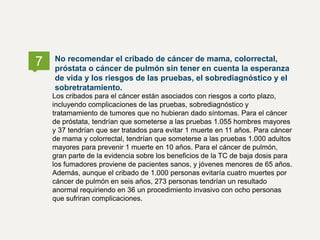 Los cribados para el cáncer están asociados con riesgos a corto plazo,
incluyendo complicaciones de las pruebas, sobrediagnóstico y
tratamamiento de tumores que no hubieran dado síntomas. Para el cáncer
de próstata, tendrían que someterse a las pruebas 1.055 hombres mayores
y 37 tendrían que ser tratados para evitar 1 muerte en 11 años. Para cáncer
de mama y colorrectal, tendrían que someterse a las pruebas 1.000 adultos
mayores para prevenir 1 muerte en 10 años. Para el cáncer de pulmón,
gran parte de la evidencia sobre los beneficios de la TC de baja dosis para
los fumadores proviene de pacientes sanos, y jóvenes menores de 65 años.
Además, aunque el cribado de 1.000 personas evitaría cuatro muertes por
cáncer de pulmón en seis años, 273 personas tendrían un resultado
anormal requiriendo en 36 un procedimiento invasivo con ocho personas
que sufriran complicaciones.
No recomendar el cribado de cáncer de mama, colorrectal,
próstata o cáncer de pulmón sin tener en cuenta la esperanza
de vida y los riesgos de las pruebas, el sobrediagnóstico y el
sobretratamiento.
7
 