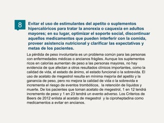La pérdida de peso involuntaria es un problema común para las personas
con enfermedades médicas o ancianos frágiles. Aunque los suplementos
ricos en calorías aumentan de peso a las personas mayores, no hay
evidencia de que afectan a otros resultados clínicos importantes, como la
calidad de vida, el estado de ánimo, el estado funcional o la sobrevida. El
uso de acetato de megestrol resulta en mínima mejoría del apetito y la
ganancia de peso, pero no mejora la calidad de vida o la sobrevida e
incrementa el riesgo de eventos trombóticos, la retención de líquidos y
muerte. De los pacientes que toman acetato de megestrol, 1 en 12 tendrá
incremento de peso y 1 en 23 tendrá un evento adverso. Los Criterios de
Beers de 2012 enlista al acetato de megestrol y la ciproheptadina como
medicamentos a evitar en ancianos.
Evitar el uso de estimulantes del apetito o suplementos
hipercalóricos para tratar la anorexia o caquexia en adultos
mayores; en su lugar, optimizar el soporte social, discontinuar
aquellos medicamentos que pueden interferir con la comida,
proveer asistencia nutricional y clarificar las expectativas y
metas de los pacientes.
8
 