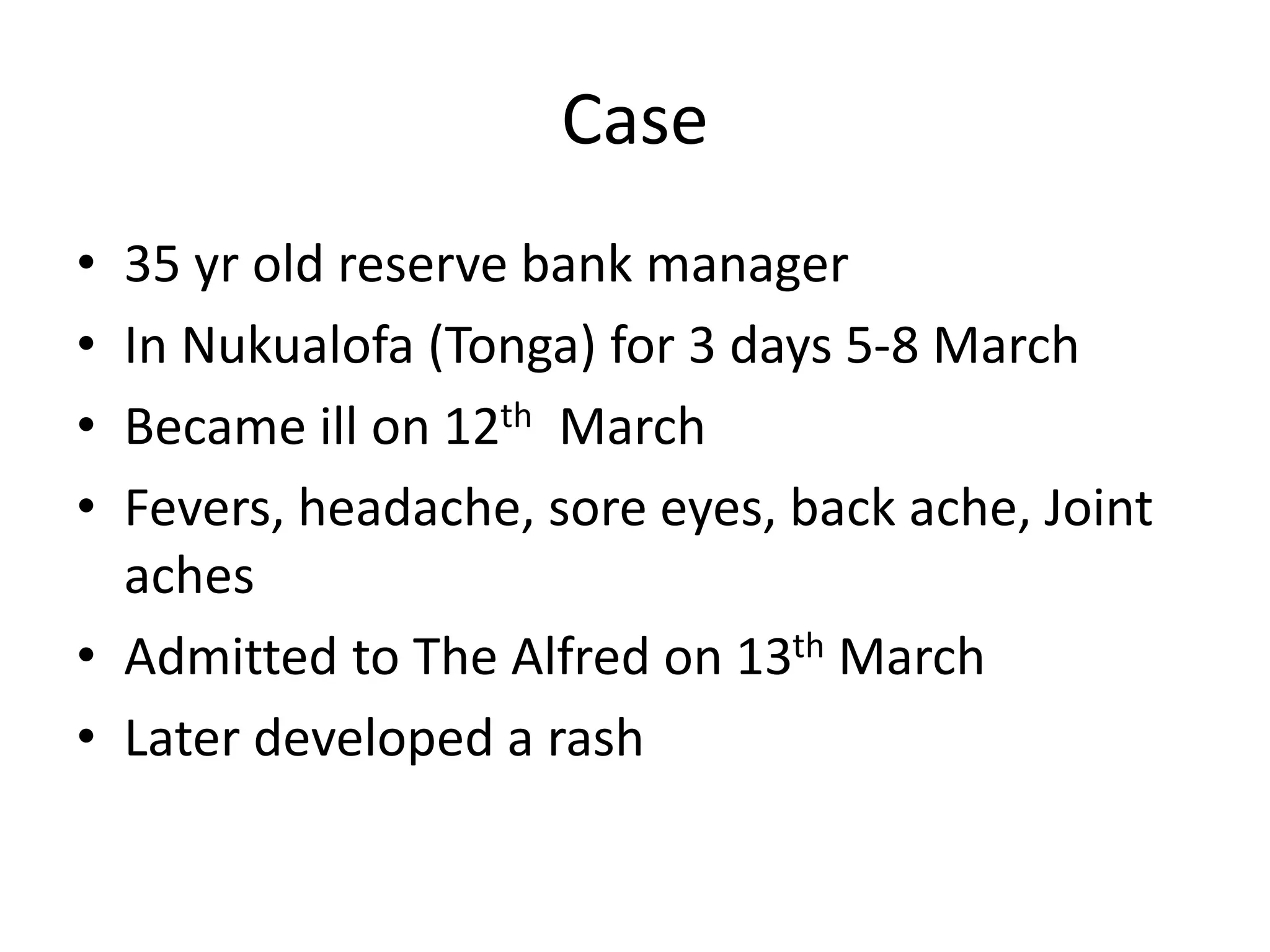 Case
• 35 yr old reserve bank manager
• In Nukualofa (Tonga) for 3 days 5-8 March
• Became ill on 12th March
• Fevers, headache, sore eyes, back ache, Joint
aches
• Admitted to The Alfred on 13th March
• Later developed a rash
 