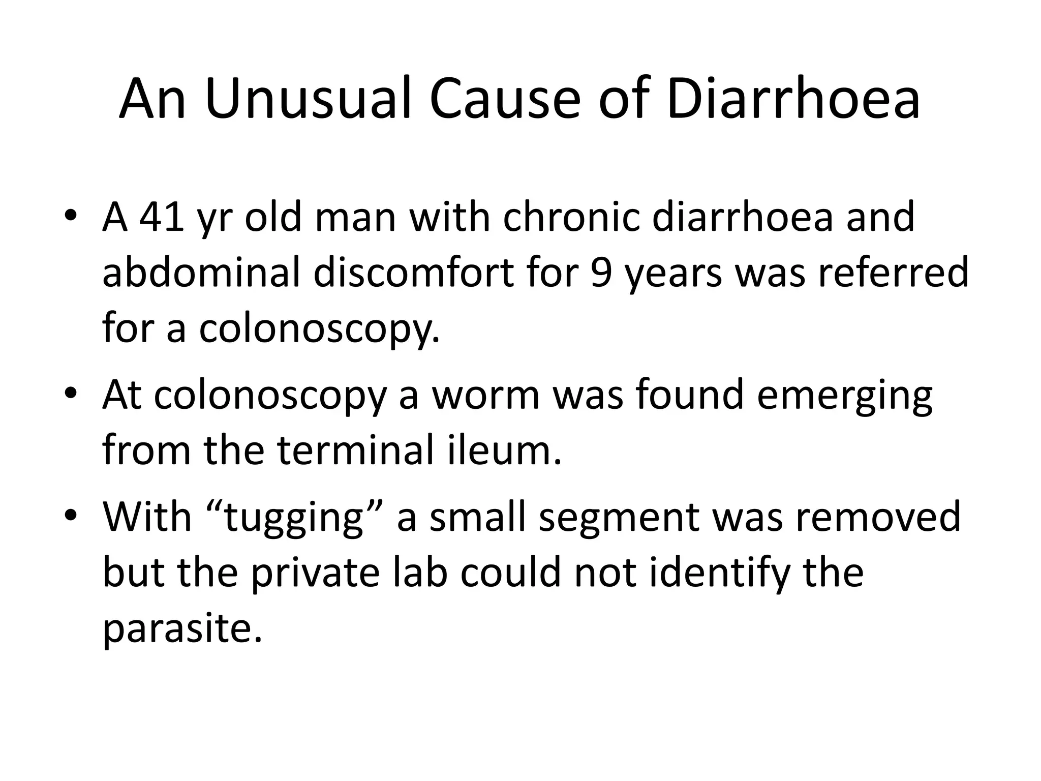 An Unusual Cause of Diarrhoea
• A 41 yr old man with chronic diarrhoea and
abdominal discomfort for 9 years was referred
for a colonoscopy.
• At colonoscopy a worm was found emerging
from the terminal ileum.
• With “tugging” a small segment was removed
but the private lab could not identify the
parasite.
 