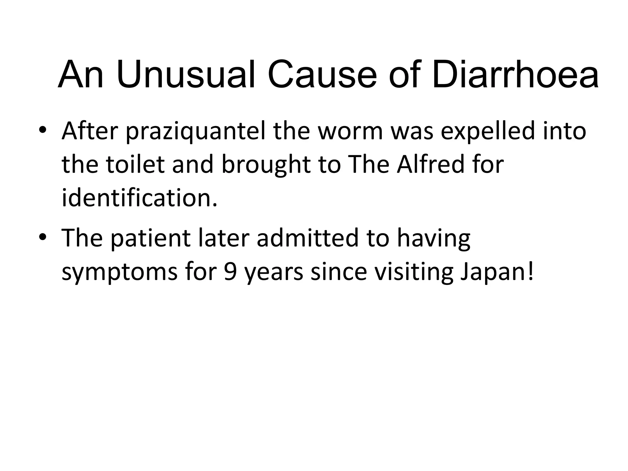 An Unusual Cause of Diarrhoea
• After praziquantel the worm was expelled into
the toilet and brought to The Alfred for
identification.
• The patient later admitted to having
symptoms for 9 years since visiting Japan!
 
