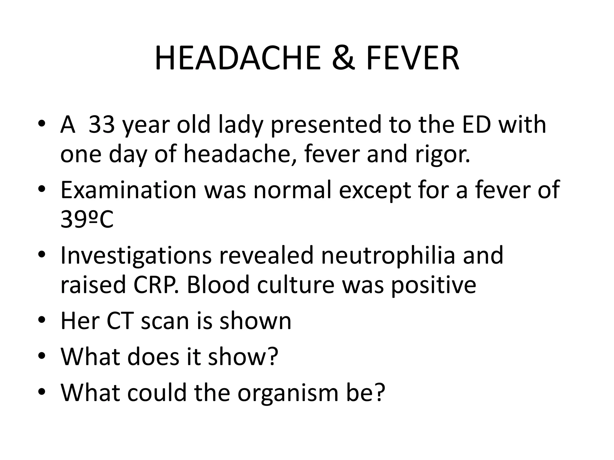 HEADACHE & FEVER
• A 33 year old lady presented to the ED with
one day of headache, fever and rigor.
• Examination was normal except for a fever of
39ºC
• Investigations revealed neutrophilia and
raised CRP. Blood culture was positive
• Her CT scan is shown
• What does it show?
• What could the organism be?
 