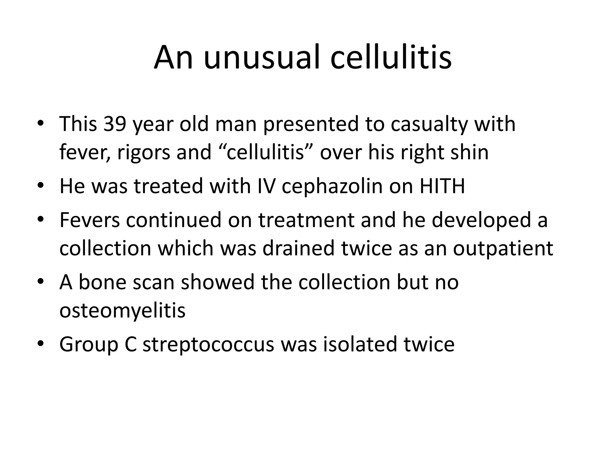 An unusual cellulitis
• This 39 year old man presented to casualty with
fever, rigors and “cellulitis” over his right shin
• He was treated with IV cephazolin on HITH
• Fevers continued on treatment and he developed a
collection which was drained twice as an outpatient
• A bone scan showed the collection but no
osteomyelitis
• Group C streptococcus was isolated twice
 