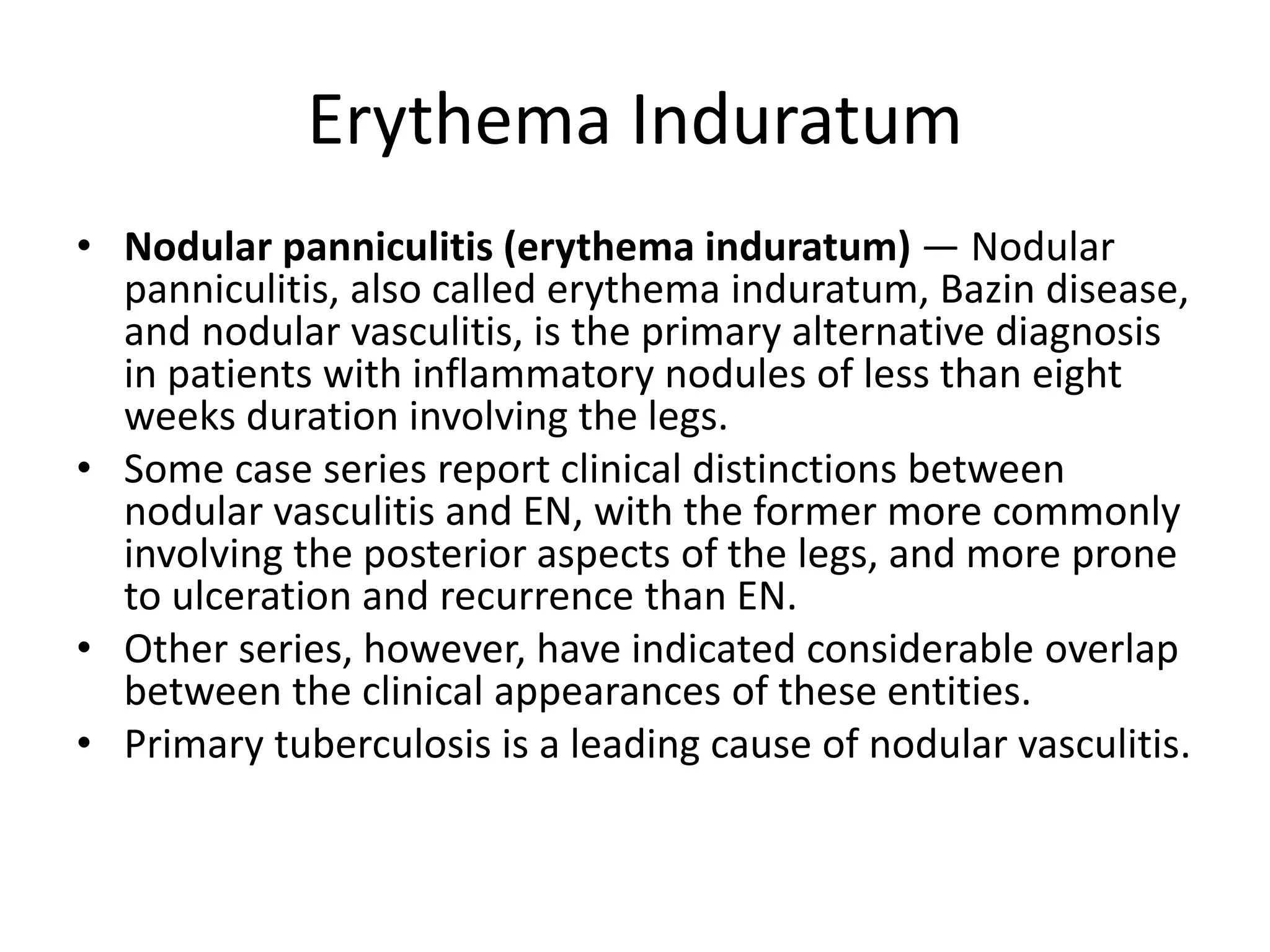 Erythema Induratum
• Nodular panniculitis (erythema induratum) — Nodular
panniculitis, also called erythema induratum, Bazin disease,
and nodular vasculitis, is the primary alternative diagnosis
in patients with inflammatory nodules of less than eight
weeks duration involving the legs.
• Some case series report clinical distinctions between
nodular vasculitis and EN, with the former more commonly
involving the posterior aspects of the legs, and more prone
to ulceration and recurrence than EN.
• Other series, however, have indicated considerable overlap
between the clinical appearances of these entities.
• Primary tuberculosis is a leading cause of nodular vasculitis.
 