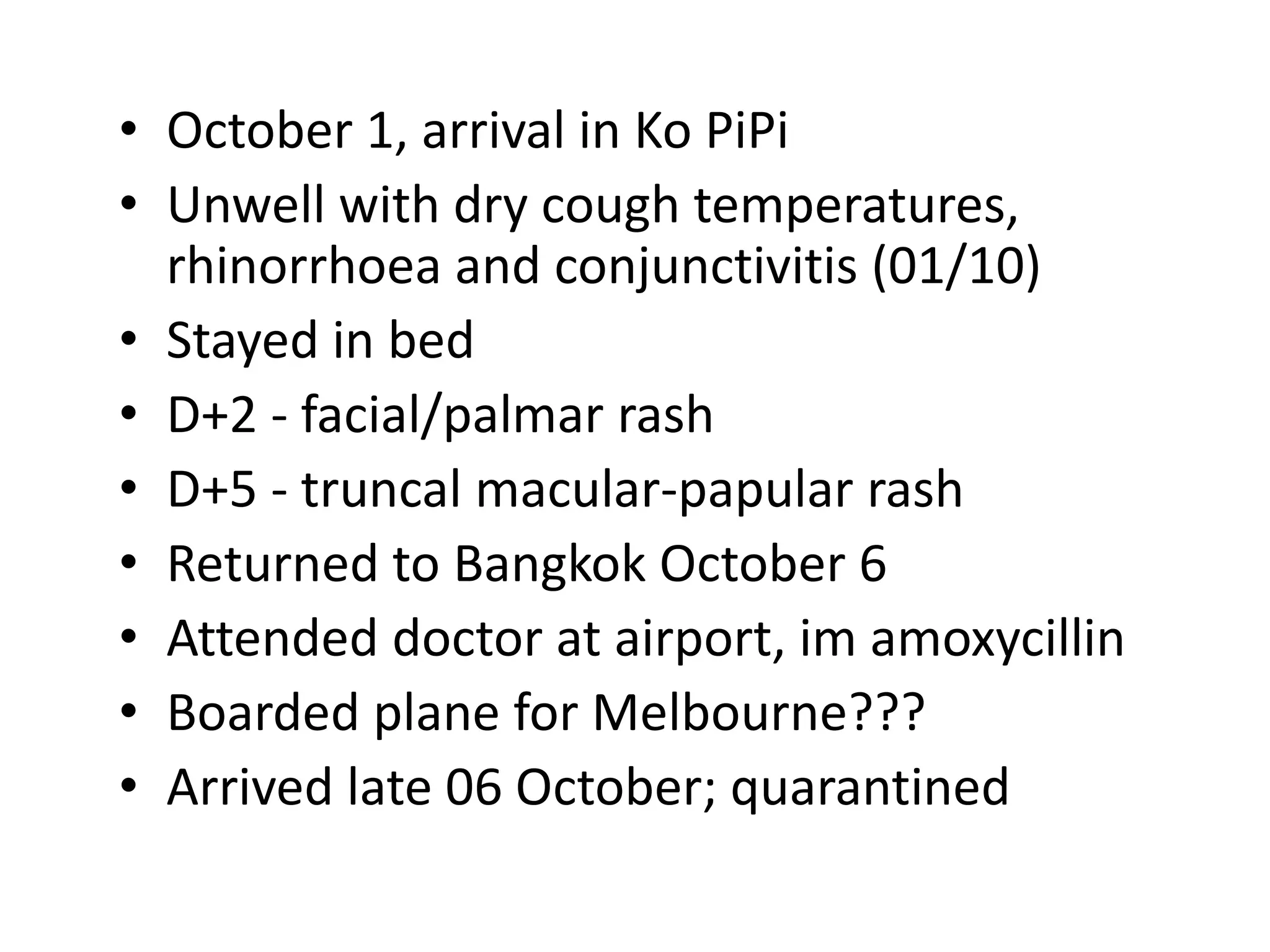 • October 1, arrival in Ko PiPi
• Unwell with dry cough temperatures,
rhinorrhoea and conjunctivitis (01/10)
• Stayed in bed
• D+2 - facial/palmar rash
• D+5 - truncal macular-papular rash
• Returned to Bangkok October 6
• Attended doctor at airport, im amoxycillin
• Boarded plane for Melbourne???
• Arrived late 06 October; quarantined
 