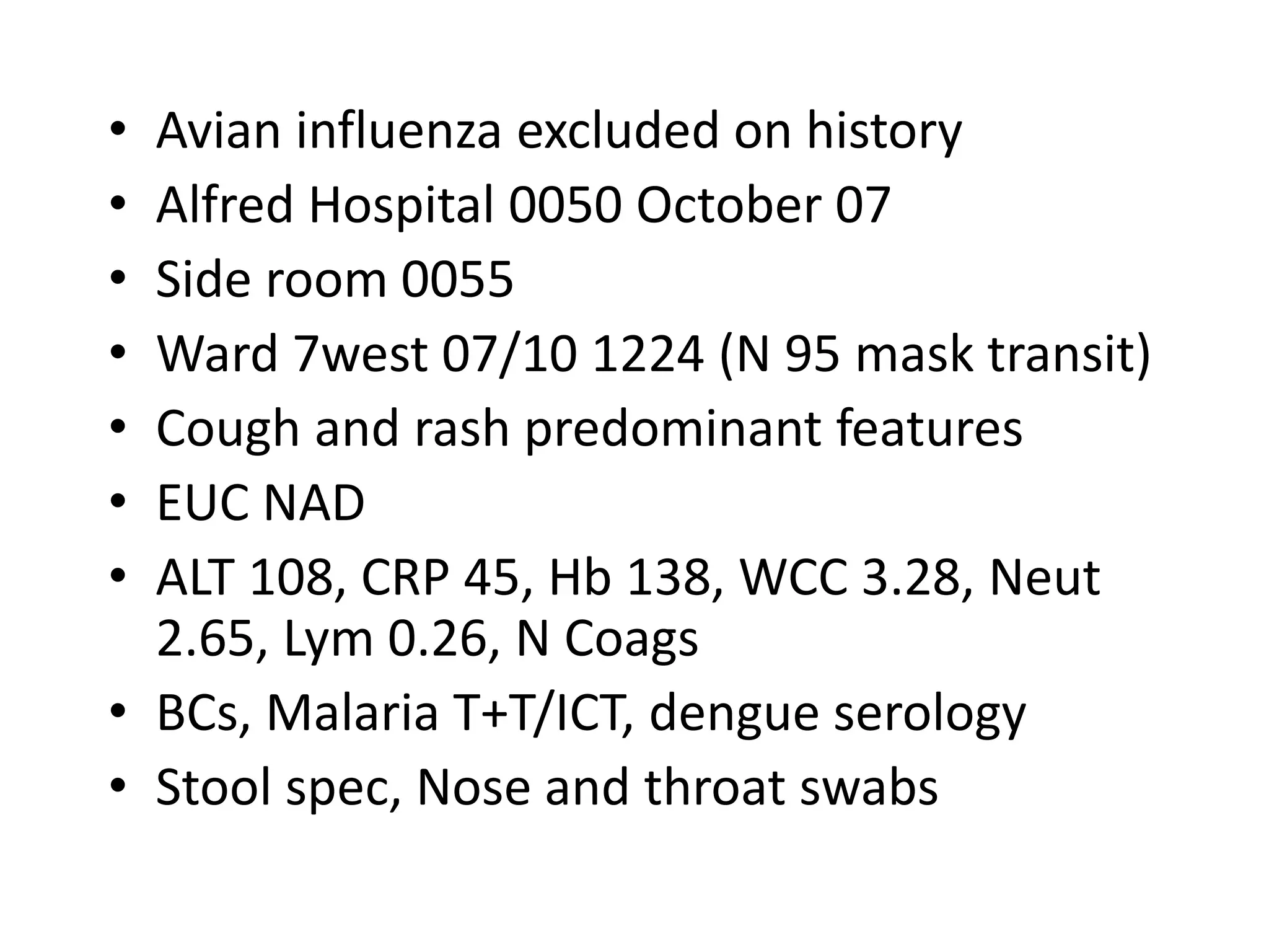 • Avian influenza excluded on history
• Alfred Hospital 0050 October 07
• Side room 0055
• Ward 7west 07/10 1224 (N 95 mask transit)
• Cough and rash predominant features
• EUC NAD
• ALT 108, CRP 45, Hb 138, WCC 3.28, Neut
2.65, Lym 0.26, N Coags
• BCs, Malaria T+T/ICT, dengue serology
• Stool spec, Nose and throat swabs
 